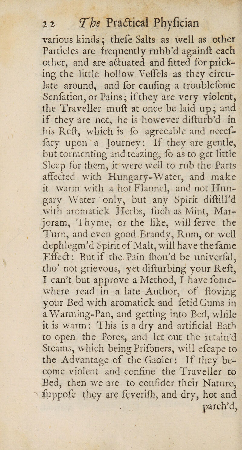 various kinds; thefe Salts as well as other Particles are frequently rubb'd againft each other, and are actuated and fitted for prick¬ ing the little hollow Veffels as they circu¬ late around, and for caufing a troublefome Senfation, or Pains; if they are very violent, the Traveller muft at once be laid up; and if they are not, he is however difturb’d in his Reft, which is fo agreeable and necef* fary upon a journey: If they are gentle, but tormenting and tearing, fo as to get little Sleep for them, it were well to rub the Parts affected with Hungary-Water, and make it warm with a hot Flannel, and not Hun¬ gary Water only, but any Spirit diftilFd with aromatick Herbs, fuch as Mint, Mar¬ joram, Thyme, or the like, will ferve the Turn, and even good Brandy, Rum, or well dephlegm’d Spirit of Malt, will have the fame Effect: But if the Pain fhoifd be univerfal, tho’ not grievous, yet difturhing your Reft, I can't but approve a Method, I have fome- where read in a late Author, of ftoving your Bed with aromatick and fetid Gums in a Warming-Pan, and getting into Bed, while it is warm: This is a dry and artificial Bath to open the Pores, and let out the retain'd Steams, which being Prifoners, will efcape to the Advantage of the Gaoler: If they be¬ come violent and confine the Traveller to Bed, then wre are to confider their Nature, fuppofe they are feverifh, and dry, hot and parch’d,