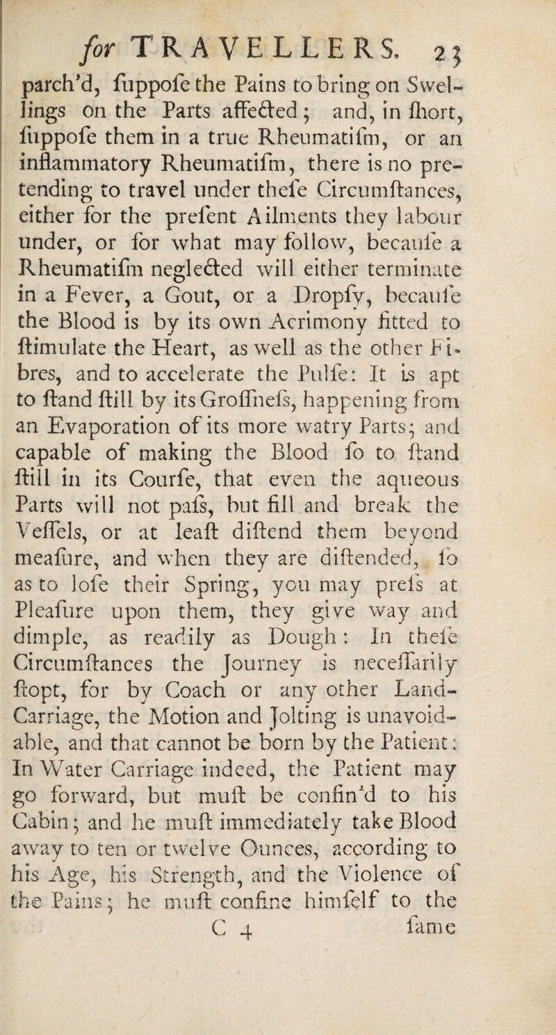 parch’d, fuppofe the Pains to bring on Swel¬ lings on the Parts affe&ed ; and, in fhort, fuppofe them in a true Rheumatifm, or an inflammatory Rheumatifm, there is no pre¬ tending to travel under thefe Circumftances, either for the prefent Ailments they labour under, or for what may follow, becaule a Rheumatifm negle&ed will either terminate in a Fever, a Gout, or a Dropfv, becaule the Blood is by its own Acrimony fitted to ftimulate the Heart, as well as the other Pi* bres, and to accelerate the Pulfe: It Ls apt to Hand ftill by its Groflhefs, happening from an Evaporation of its more watry Parts* and capable of making the Blood fo to ftand ftill in its Courfe, that even the aqueous Parts will not pals, but fill and break the Veffels, or at leaft diftend them beyond meafiire, and when they are diftended, Io as to lofe their Spring, you may prefs at Pleafure upon them, they give way and dimple, as readily as Dough: In thefe Circumftances the Journey is neceffarily ftopt, for by Coach or any other Land- Carriage, the Motion and Jolting is unavoid¬ able, and that cannot be born by the Patient: In Water Carriage indeed, the Patient may go forward, but mu ft be confin'd to his Cabin; and he muft immediately take Blood away to ten or twelve Ounces, according to his Age, his Strength, and the Violence of the Pains; he muft confine himftlf to the C 4 fame