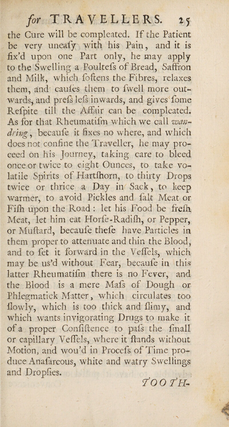 the Cure will be compleated. If the Patient be very uneafy with his Pain, and it is fix’d upon one Part only, he may apply to the Swelling a Poultefs of Bread, Saffron and Milk, which foftens the Fibres, relaxes them, and' caules them to fwell more out¬ wards, and prefs left inwards, and gives fome Refpite till the Affair can be compleated. As for that Rheumatifm which we call wan- drtw, becaufe it fixes no where, and which does not confine the Traveller, he may pro- ceed on his Journey, taking care to bleed once or twice to eight Ounces, to take vo¬ latile Spirits of Hartlhorn, to thirty Drops twice or thrice a Day in Sack, to keep warmer, to avoid Pickles and fait Meat or Fifii upon the Road : let his Food be frefil Meat, let him eat Horfe-Radifti, or Pepper, or Muftard, becaufe thefe have Particles in them proper to attenuate and thin the Blood, and to fet it forward in the Vefiels, which may be us’d without Fear, becaufe in this latter Rheumatifm there is no Fever, and the Blood is a mere Mafs of Dough or Phlegmatick Matter, which circulates too ilowly, which is too thick and filmy, and which wants invigorating Drugs to make it of a proper Confidence to pafs the finall or capillary Vefiels, where it Hands without Motion, and wou’d in Procefs of Time pro¬ duce Anafarcous, white and watry Swellings and Dropfies. To 0 Th-