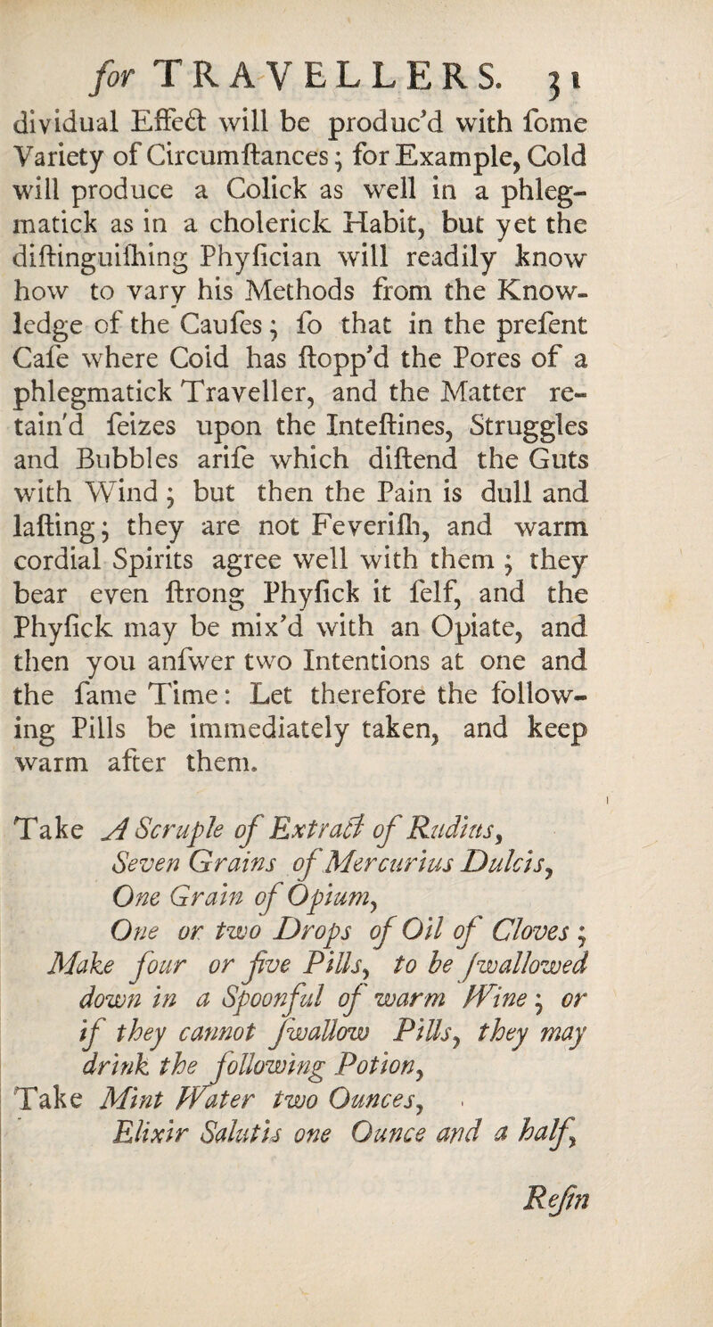 dividual EfFeft will be produc'd with feme Variety of Circumftances; for Example, Cold will produce a Colick as well in a phleg- matick as in a cholerick Habit, but yet the diftinguifhing Phyfician will readily know how to vary his Methods from the Know¬ ledge of the Caufes ; fo that in the prefent Cafe where Coid has flopp'd the Pores of a phlegmatick Traveller, and the Matter re¬ tain'd feizes upon the Xnteftines, Struggles and Bubbles arife which diftend the Guts with Wind ; but then the Pain is dull and lafting; they are not Feverifh, and warm cordial Spirits agree well with them ; they bear even ftrong Phyfick it felf, and the Phyfick may be mix'd with an Opiate, and then you anfwer two Intentions at one and the fame Time: Let therefore the follow* ing Pills be immediately taken, and keep warm after them. Take A Scruple of Extract of Radius, Seven Grains ofMercurius Dulcis, One Grain of Opium, One or two Drops of Oil of Gloves ; Make four or fve Pills, to be jwallowed down in a Spoonful of warm Wine * or if they cannot j wallow Pills, they may drink the following Potion, Take Mint Water two Ounces, Elixir SalutirS one Ounce and a half Reftn