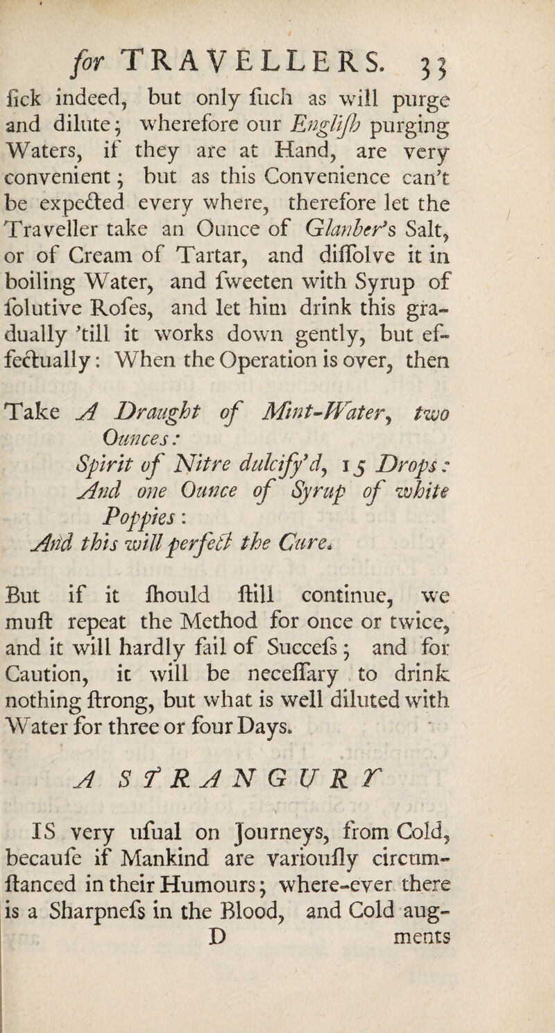 lick indeed, but only fuch as will purge and dilute; wherefore our Englifh purging Waters, if they are at Hand, are very convenient; but as this Convenience can't be expeded every where, therefore let the Traveller take an Ounce of Glauber's Salt, or of Cream of Tartar, and diflblve it in boiling Water, and fweeten with Syrup of folutive Rofes, and let him drink this gra¬ dually 'till it works down gently, but ef¬ fectually : When the Operation is over, then Take A Draught of Mint-Water, two Ounces : Spirit of Nitre dulcify9d, 15 Drops : And one Ounce of Syrup of white Poppies: And this willperfeti the Cure* But if it Ihould ftill continue, we muft repeat the Method for once or twice, and it will hardly fail of Succefs ; and for Caution, it will be necelfary to drink nothing ftrong, but what is well diluted with Water for three or four Days. A Sf RAN GU R T .... * \ ’ IS very ufual on Journeys, from Cold, becaufe if Mankind are varioufly circum- ftanced in their Humours; where-ever there is a Sharpnefs in the Blood, and Cold aug- D meats