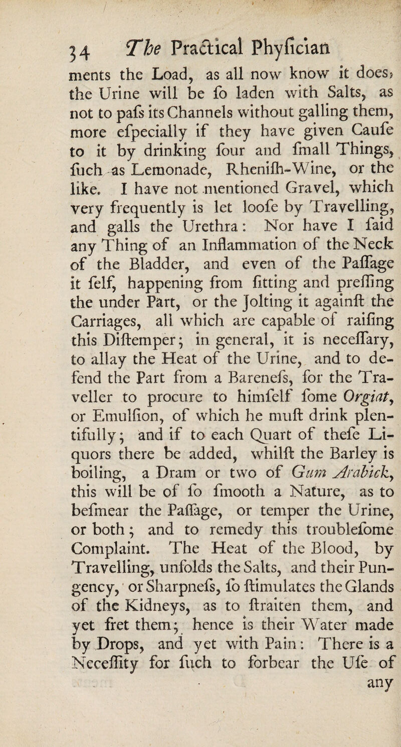 ments the Load, as all now know it does? the Urine will be fo laden with Salts, as not to pafs its Channels without galling them, more efpecially if they have given Caufe to it by drinking four and filial! Things, fuch as Lemonade, Rhenifti-Wine, or the like* I have not .mentioned Gravel, which very frequently is let loofe by Travelling, and galls the Urethra: Nor have I faid any Thing of an Inflammation of the Neck of the Bladder, and even of the Paffage it felf, happening from fitting and preffing the under Part, or the Jolting it again!! the Carriages, all which are capable of railing this Diftemper; in general, it is necelfary, to allay the Heat of the Urine, and to de¬ fend the Part from a Barenefs, for the Tra¬ veller to procure to himfelf fome Orgiat, or Emulfion, of which he muft drink plen¬ tifully ; and if to each Quart of thefe Li¬ quors there be added, whilft the Barley is boiling, a Dram or two of Gum jirabtck^ this will be of fo fmooth a Nature, as to befmear the Paffage, or temper the Urine, or both; and to remedy this troublefome Complaint. The Heat of the Blood, by Travelling, unfolds the Salts, and their Pun¬ gency, or Sharpnefs, fo ftimulates the Glands of the Kidneys, as to ftraiten them, and yet fret them; hence is their Water made by Drops, and yet with Pain: There is a Neceffity fox fuch to forbear the Ufe of any