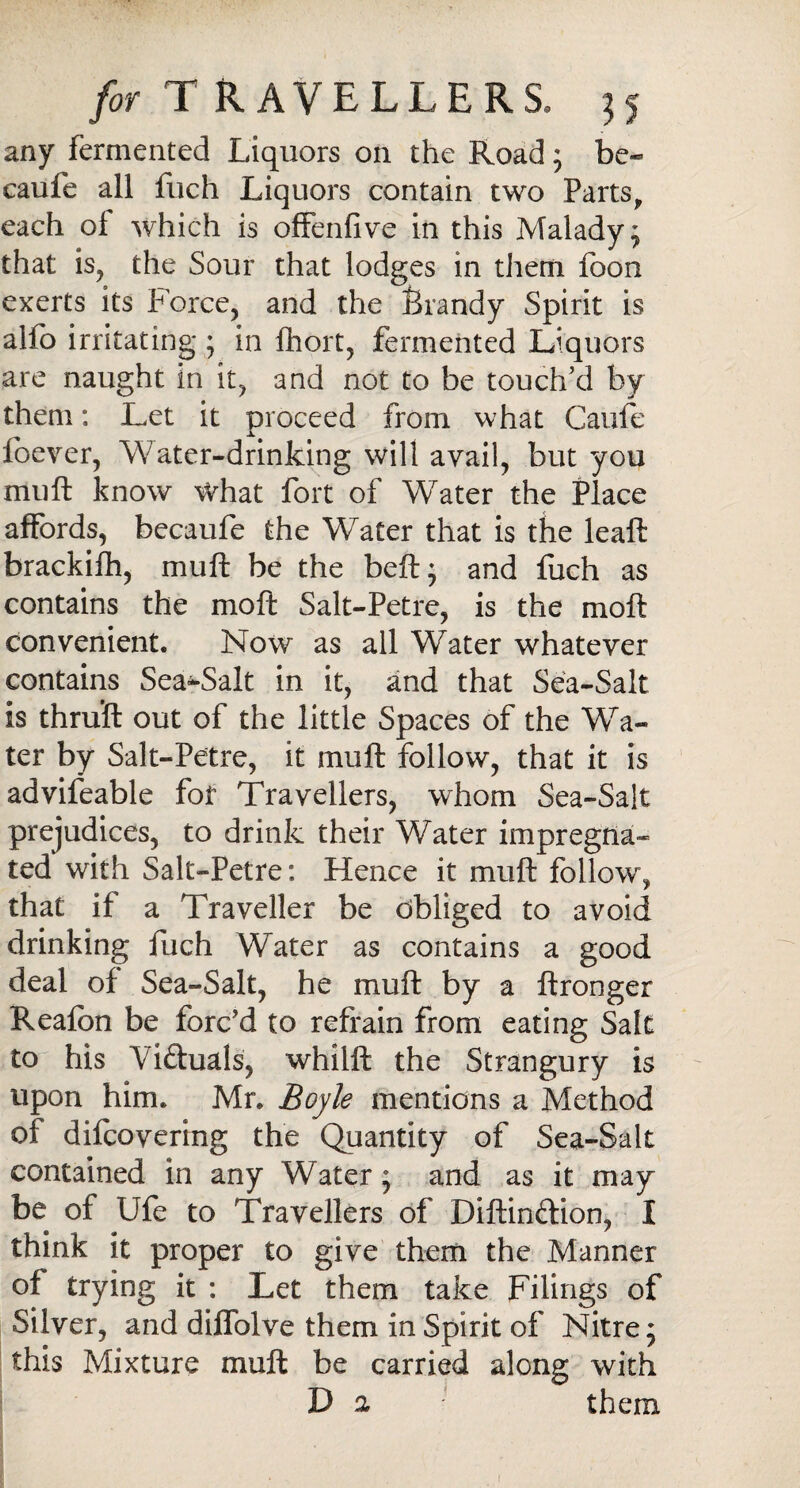 any fermented Liquors on the Road ; be- caufe all Rich Liquors contain two Parts, each ol which is offenfive in this Malady; that is, the Sour that lodges in them foon exerts its Force, and the Brandy Spirit is alfo irritating ; in fhort, fermented Liquors are naught in it, and not to be touch’d by them: Let it proceed from what Caufe foever, Water-drinking will avail, but you muft know What fort of WTater the Place affords, becaufe the Water that is the leaft brackifh, muft be the beft; and fuch as contains the moft Salt-Petre, is the moft convenient. Now as all Water whatever contains Sea-Salt in it, and that Sea-Salt is thru’ft out of the little Spaces of the Wa¬ ter by Salt-Petre, it muft follow, that it is advifeable fof Travellers, whom Sea-Salt prejudices, to drink their Water impregna¬ ted with Salt-Petre: Hence it muft follow, that if a Traveller be Obliged to avoid drinking fuch Water as contains a good deal of Sea-Salt, he muft by a ftronger Reafbn be forc’d to refrain from eating Salt to his Victuals, whilft the Strangury is upon him. Mr. Boyle mentions a Method of difcovering the Quantity of Sea-Salt contained in any Water; and as it may be of Ufe to Travellers of Diftinftion, I think it proper to give them the Manner of trying it : Let them take Filings of Silver, and diffolve them in Spirit of Nitre; this Mixture muft be carried along with D a them