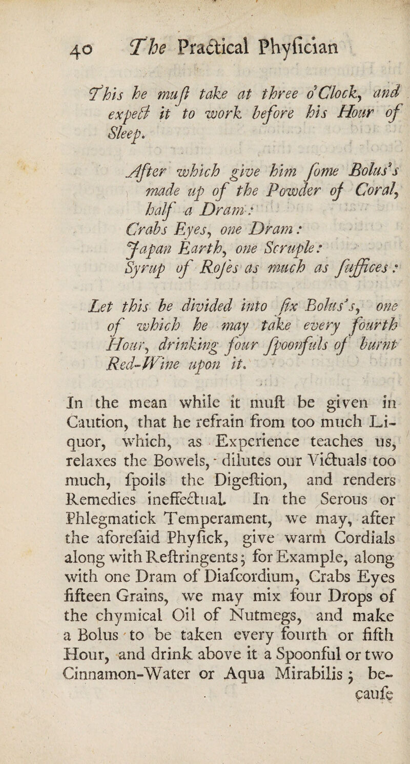 S - '•? - * • ' • • Sfhis he mufi take at three d Clock, and expefi it to work before his Hour of Sleep. .After which give him fame Bolus's made up of the Powder of Coral\ half a Dram-: Crabs Ryes, one Dram : Japan Earth, one Scruple: Syrup of Rojes as much as fuffices r Let this be divided into fix Bolus's, one of which he may take every fourth Hour, drinking four fpoonfuls of burnt Red-Wine upon it\ In the mean while it mull be given in Caution, that he refrain from too much Li¬ quor, which, as Experience teaches us, relaxes the Bowels, - dilutes our Victuals too much, fpoils the Digeftion, and renders Remedies ineffectual In the Serous or Phlegmatick Temperament, we may, after the aforefaid Phyfick, give warm Cordials along with Reftringents; for Example, along with one Dram of Diafcordium, Grabs Eyes fifteen Grains, we may mix four Drops of the chymical Oil of Nutmegs, and make a Bolus' to be taken every fourth or fifth Hour, and drink above it a Spoonful or two Cinnamon-Water or Aqua Mirabilis ; be- caufe