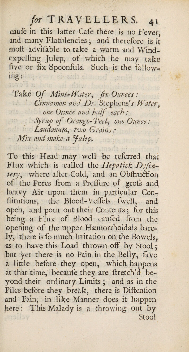 caufe in this latter Cafe there is no Fever, and many Flatulenciesj and therefore is it molt advifable to take a warm and Wind- expelling Julep, of which he may take five or fix Spoonfuls* Such is the follow-* ing: Take Of Mint-Water, fix Ounces: Cinnamon and Dr. Stephens^ Water, one Ounce and half each : Syrup of Orange-deed^ one Ounce: Laudanum, two Grains : Mix and make a Julep, To this Head may well be referred that Flux which is called the Hepatick Dyfen- tery, where after Cold, and an Obftru&ion of the Pores from a Preflure of grols and heavy Air upon them in particular Con- ftitutions, the Blood-V.eflels fwell, and open, and pour out their Contents; for this being a Flux of Blood caufed from the opening of the upper Haemorrhoidals bare¬ ly, there is fo much Irritation on the Bowels, as to have this Load thrown off by Stoolj but yet there is no Pain in the Belly, fave a little before they open, which happens at that time, becaufe they are ftretdfd be¬ yond their ordinary Limits ; and as in the Piles before they break, there is Diftenfion and Pain, in like Manner does it happen here: This Malady is a throwing out by StooJ