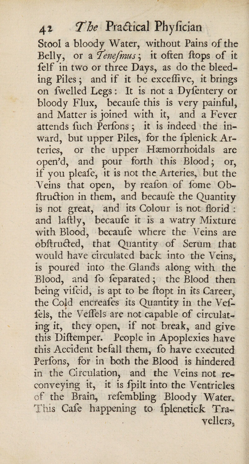 Stool a bloody Water, without Pains of the Belly, or a lemfmns; it often flops of it felf in two or three Days, as do the bleed¬ ing Piles; and if it be exceffive, it brings on fwelied Legs: It is not a Dyfentery or bloody Flux, becaule this is very painful, and Matter is joined with it, and a Fever attends fuch Perfons; it is indeed the in¬ ward, but upper Piles, for the fplenick Ar¬ teries, or the upper Hasmorrhoidals are open'd, and pour forth this Blood; or, if you pleafe, it is not the Arteries, but the Veins that open, by reafon of fome Ob- ftru&ion in them, and becaufe the Quantity is not great, and its Colour is not florid : and laftly, becaufe it is a watry Mixture with Blood, becaufe where the Veins are obftrufted, that Quantity of Serum that would have circulated back into the Veins, is poured into the Glands along with the Blood, and lb feparated; the Blood then being vifeid, is apt to be ftopt in its Career, the Cojd enereafes its Quantity in the Vefe fels, the Veffels are not capable of circulate ing it, they open, if not break, and give this Diftemper. People in Apoplexies have this Accident befall them, fo have executed Perfons, for in both the Blood is hindered in the Circulation, and the Veins not re-* conveying it, it is fpilt into the Ventricles of the Brain, refembling Bloody Water* This Cafe happening to fplenetick Tra- yeller$5