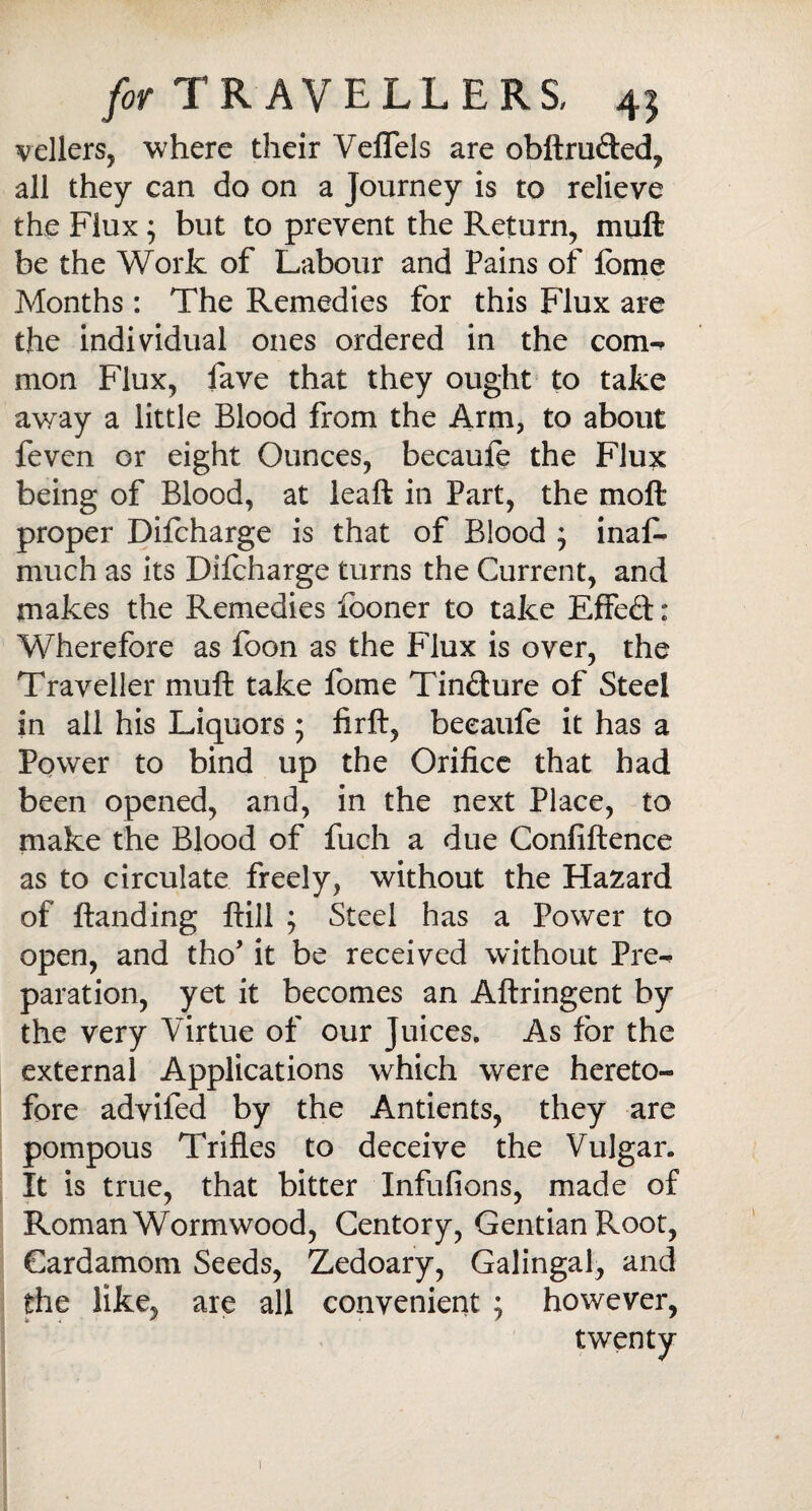 vellers, where their VefTels are obftrufted, all they can do on a Journey is to relieve the Flux ; but to prevent the Return, muft be the Work of Labour and Pains of fome Months : The Remedies for this Flux are the individual ones ordered in the com-* mon Flux, fave that they ought to take away a little Blood from the Arm, to about feven or eight Ounces, becaule the Flux being of Blood, at leaft in Part, the moft proper Difcharge is that of Blood ; inas¬ much as its Difcharge turns the Current, and makes the Remedies fooner to take Effeft: Wherefore as foon as the Flux is over, the Traveller muft take fome Tin&ure of Steel in all his Liquors 5 firft, beeaufe it has a Power to bind up the Orifice that had been opened, and, in the next Place, to make the Blood of fuch a due Confiftence as to circulate freely, without the Hazard of ftanding ftill ; Steel has a Power to open, and tho’ it be received without Pre-* paration, yet it becomes an Aftringent by the very Virtue of our Juices. As for the external Applications which were hereto¬ fore advifed by the Antients, they are pompous Trifles to deceive the Vulgar. It is true, that bitter Infufions, made of Roman Wormwood, Centory, Gentian Root, Cardamom Seeds, Zedoary, Galingal, and the like, are all convenient ; however, twenty