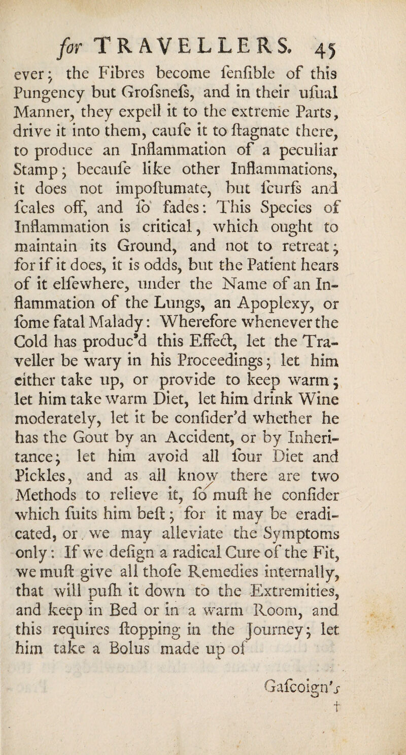 ever.; the Fibres become fenfible of this Pungency but Grofsnefs, and in their uflial Manner, they expeil it to the extreme Parts, drive it into them, caufe it to ftagnate there, to produce an Inflammation of a peculiar Stamp; becaufe like other Inflammations, it does not impoftumate, but fcurfs and fcales off, and fo fades: This Species of Inflammation is critical, which ought to maintain its Ground, and not to retreat; for if it does, it is odds, but the Patient hears of it elfewhere, under the Name of an In* fiammation of the Lungs, an Apoplexy, or lome fatal Malady: Wherefore whenever the Cold has produced this Effect, let the Tra¬ veller be wary in his Proceedings; let him either take up, or provide to keep warm j let him take warm Diet, let him drink Wine moderately, let it be confider'd whether he has the Gout by an Accident, or by Inheri¬ tance; let him avoid all lour Diet and Pickles, and as all know there are two Methods to relieve it, fo mult he confider which fuits him belt; for it may be eradi¬ cated, or we may alleviate the Symptoms only: If we defign a radical Cure of the Fit, we in 11 ft give all thofe Remedies internally, that will pufh it down to the Extremities, and keep in Bed or in a warm Room, and this requires flopping in the journey; let. him take a Bolus made up of GafcoignG