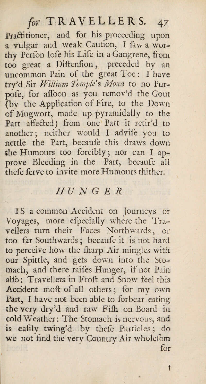 Pra&itioner, and for his proceeding upon a vulgar and weak Caution, I faw a wor¬ thy Perfon lofe his Life in a Gangrene, from too great a Diftenfion, preceded by an uncommon Pain ot the great Toe: I have try'd Sir tV'iUiam Temple § Moxa to no Pur- pofe, for afloon as you remov'd the Gout (by the Application of Fire, to the Down of Mugwort, made up pyramidally to the Part affected) from one Part it retir'd to another; neither would I advife you to nettle the Part, becaufe this draws down the Humours too forcibly; nor can I ap¬ prove Bleeding in the Part, becaufe all thefe ferve to invite more Humours thither. \ HUNGER IS a common Accident on journeys or Voyages, more especially where the Tra¬ vellers turn their Faces Northwards, or too far Southwards; becaufe it is not hard to perceive how the Sharp Air mingles with our Spittle, and gets down into the Sto¬ mach, and there raifes Hunger, if not Pain alfo: Travellers in Froft and Snow feel this Accident moil of all others; for my own Part, I have not been able to forbear eating the very dry'd and raw Fifh on Board in cold Weather: The Stomach is nervous, and is eafily twing'd by thefe Particles; do we not find the very Country Air wholefom for • 1 t