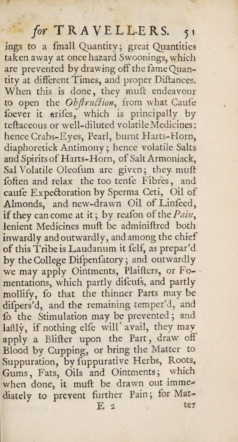 ings to a fmall Quantity; great Quantities taken away at once hazard Swoonings, which are prevented by drawing off the fame Quan¬ tity at different Times, and proper Diftances* When this is done, they muft endeavour to open the ObJtruBion, from what Caufe foever it arifes, which is principally by teftaceous or well-diluted volatile Medicines: hence Crabs-Eyes, Pearl, burnt Harts-Horn, diaphoretick Antimony; hence volatile Salts and Spirits of Harts-Horn, of Salt Armoniack, Sal Volatile Oleofum are given; they muft foften and relax the too tenfe Fibres, and caufe Expe&oration by Sperma Ceti, Oil of Almonds, and new-drawn Oil of Linfeed, if they can come at it; by reafon of thzPainy lenient Medicines muft be adminiftred both inwardly and outwardly, and among the chief of this Tribe is Laudanum it felf, as prepar’d by the College Difpenfatory; and outwardly we may apply Ointments, Plaifters, or Fo- - mentations, which partly difcufs, and partly mollify, fo that the thinner Parts may be difpers’d, and the remaining temper'd, and fo the Stimulation may be prevented; and laftly, if nothing elfe will* avail, they may apply a Blifter upon the Part, draw off Blood by Cupping, or bring the Matter to Suppuration, by fuppurative Herbs, Roots, Gums, Fats, Oils and Ointments; which when done, it muft be drawn out imme-* diately to preyent further Pain; for Mat- E a ter