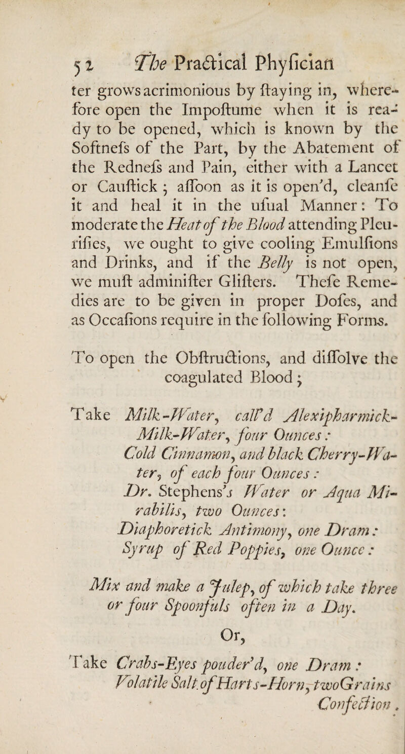 ter grows acrimonious by flaying in, where¬ fore open the Impoftume when it is rea¬ dy to be opened, which is known by the Softnefs of the Part, by the Abatement of the Rednefs and Pain, either with a Lancet or Cauftick ; affoon as it is open'd, cleanle it and heal it in the ufual Manner: To moderate the Heat of the Blood attending Pleu- rifies, wre ought to give cooling Emulfions and Drinks, and if the Belly is not open, wc muft adminifter Glifters. Thefe Reme¬ dies are to be given in proper Dofes, and as Occalions require in the following Forms. To open the Obftruclions, and dilfolve the coagulated Blood; Take Milk-Water, calVd Alexipharmick- Milk-Water, four Ounces : Cold Cinnamon, and black Cherry-Wa¬ ter, of each four Ounces : Hr. Stephens'j Water or Aqua Mi- rabilis, tzvo Ounces’. Diaphoretick Antimony, one Hr am : Syrup of Red Poppies, one Ounce : Mix and make a Julep, of which take three or four Spoonfuls often in a Hay. Or, fake Crabs-Eyes ponder d, one Dram : Volatile Salt .of Harts-Horn ,twoG rains ConfeCtion,