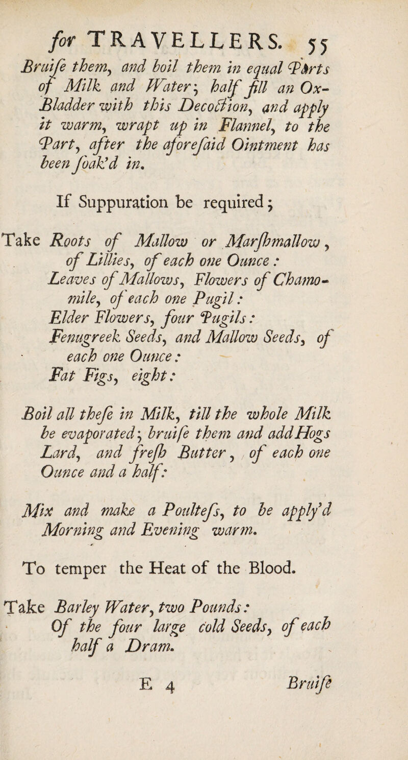 Bruife them, and boil them in equal Pbrts of Milk and Watery half Jill an Ox- Bladder with this Decottion, and apply it warm, wrapt up in Flannel\ to the Fart, after the aforefaid Ointment has been Jbak’d in. If Suppuration be required; Take Roots of Mallow or MarJhmaUow y of LillieS) of each one Ounce : Leaves of Mallows, Flowers of Chamo¬ mile y of each one Pugil: Elder Flowers, four Fugils : Fenugreek Seedsy and Mallow Seeds3 of each one Ounce : Fat Figjy eight: Boil all thefe in Milky till the whole Milk be evaporated; bruife them and add Hogs Lardy and frefa Butter y , of each one Ounce and a half: Mix and make a Poultefsy to be apply d Morning and Evening warm. To temper the Heat of the Blood. Take Barley Watery two Pounds: Of the four large cold Seedsy of each half a Dram. E 4 Bruife