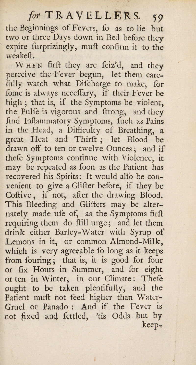 the Beginnings of Fevers, fo as to lie but two or three Days down in Bed before they expire furprizingly, muft confirm it to the weakeft. When firft they are feiz’d, and they perceive the Fever begun, let them care¬ fully watch what Difcharge to make, for fbme is always neceffary, if their Fever be high ; that is, if the Symptoms be violent, the Pulfe is vigorous and ftrong, and they find Inflammatory Symptoms, fuch as Pains in the Head, a Difficulty of Breathing, a great Heat and Thirft ; let Blood be drawn off to ten or twelve Ounces; and if thefe Symptoms continue with Violence, it may be repeated as foon as the Patient has recovered his Spirits: It would alfo be con¬ venient to give a differ before, if they be Coftive, if not, after the drawing Blood. This Bleeding and differs may be alter¬ nately made ufe of, as the Symptoms firft requiring them do ftill urge; and let them drink either Barley-Water with Syrup of Lemons in it, or common Almond-Milk, which is very agreeable fo long as it keeps from fouring; that is, it is good for four or fix Hours in Summer, and for eight or ten in Winter, in our Climate: Thefe ought to be taken plentifully, and the Patient muft not feed higher than Water- Gruel or Panado : And if the Fever is not fixed and fettled, 'tis Odds but by keep*?