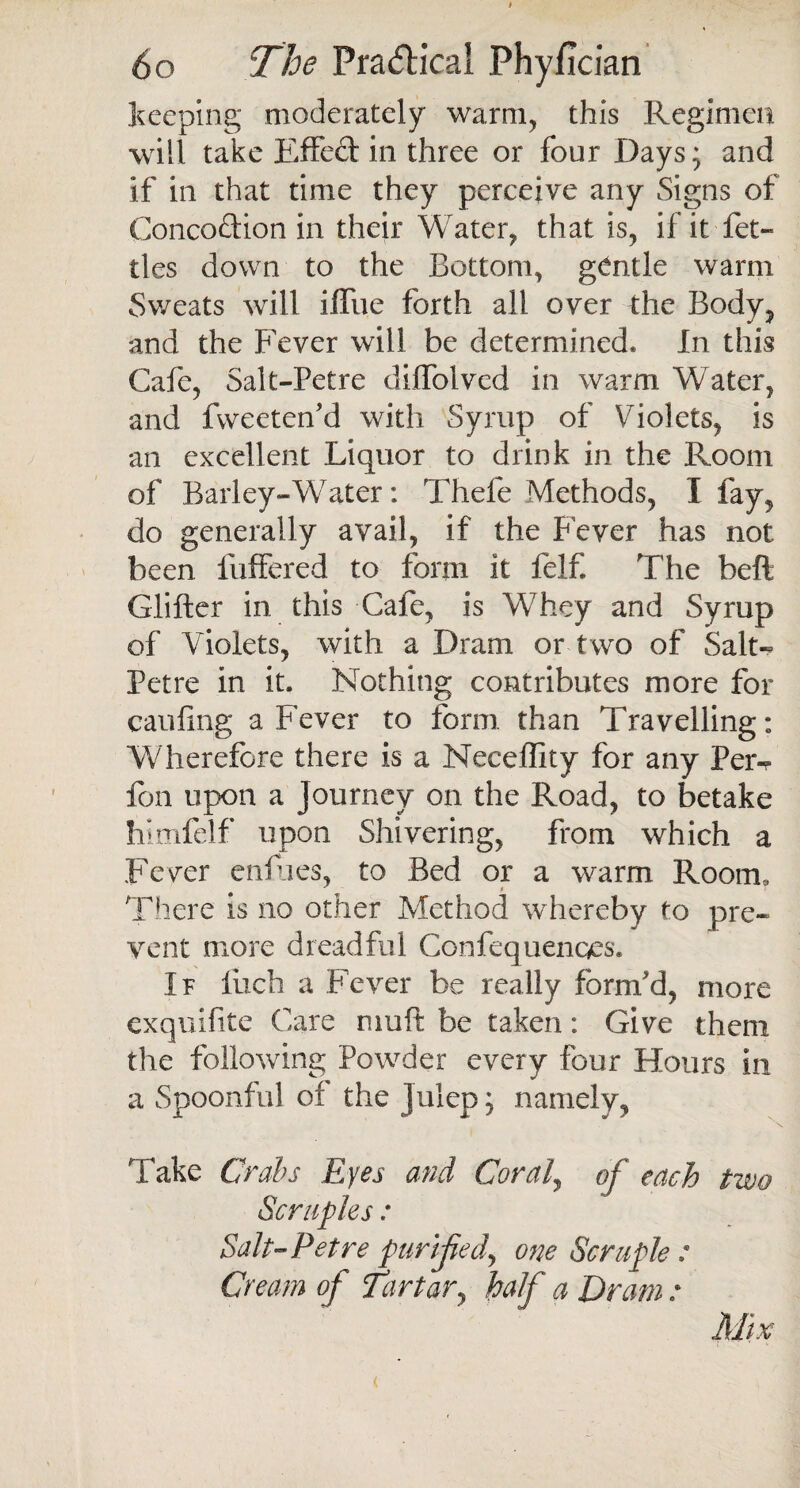 keeping moderately warm, this Regimen will take Effed in three or four Days; and if in that time they perceive any Signs of Conception in their Water, that is, if it let- ties down to the Bottom, gentle warm Sweats will iffue forth all over the Body, and the Fever will be determined* In this Cafe, Salt-Petre diffolved in warm Water, and fweeten'd with Syrup of Violets, is an excellent Liquor to drink in the Room of Barley-Water: Thefe Methods, I fay, do generally avail, if the Fever has not been Buffered to form it felf. The heft Glifter in this Cafe, is Whey and Syrup of Violets, with a Dram or two of Salt- Petre in it. Nothing contributes more for caufing a Fever to form than Travelling: Wherefore there is a Neceflity for any Per- fon upon a Journey on the Road, to betake himfelf upon Shivering, from which a Fever enfues, to Bed or a warm Room, There is no other Method whereby to pre¬ vent more dreadful Confequenqes. If luch a Fever be really form'd, more exquifite Care nmft be taken: Give them the following Powder every four Hours in a Spoonful of the julep; namely, Take Crabs Eyes and Coraly of each two Scruples: Salt-Petre purified., one Scruple : Cream of Tartary half a Dram : Mix