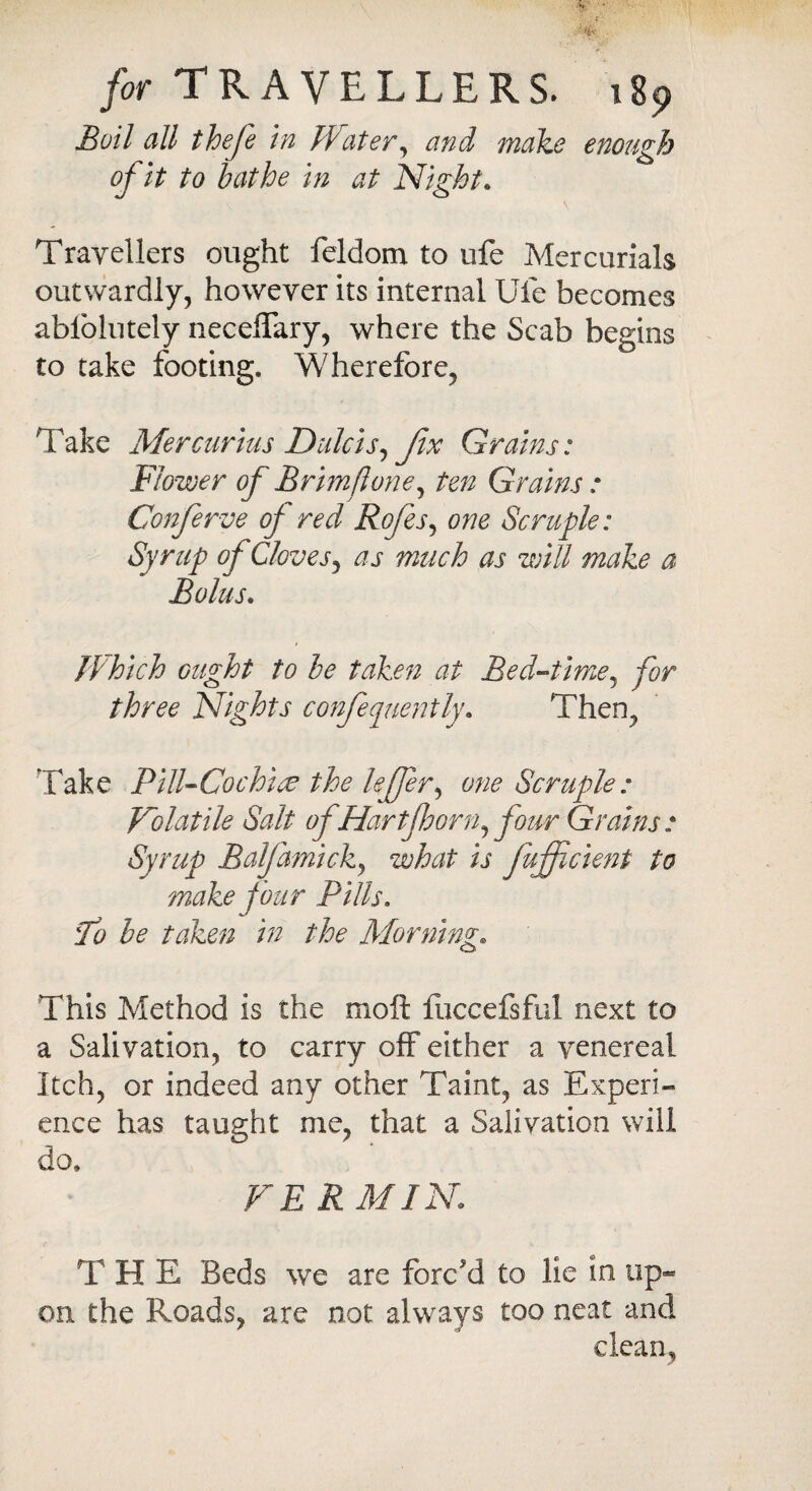 Boil all thefe in Water, make enough of it to bathe in at Night. Travellers ought feldom to ufe Mercurials outwardly, however its internal Ufe becomes abiolutely necelTary, where the Scab begins to take footing. Wherefore, Take Mercurius Dulcis, fix Grains: Flower of Brimflone, ten Grains : Conferve of red Rofes, one Scruple: Syrup of Cloves, ^ j much as will make a Bolus. Which ought to he taken at Bed-time, for three Nights confequently. Then, 'Take Pill-Cochin the leffer, Scruple: Volatile Salt of Hart floor n, four Grains: Syrup Balfamick, what is fujflcient to make four Pills. :To be taken in the Morning. This Method is the moft fuccefsful next to a Salivation, to carry off either a venereal Itch, or indeed any other Taint, as Experi¬ ence has taught me, that a Salivation will do. VERMIN T H E Beds we are forc'd to lie in up¬ on the Roads, are not always too neat and clean,