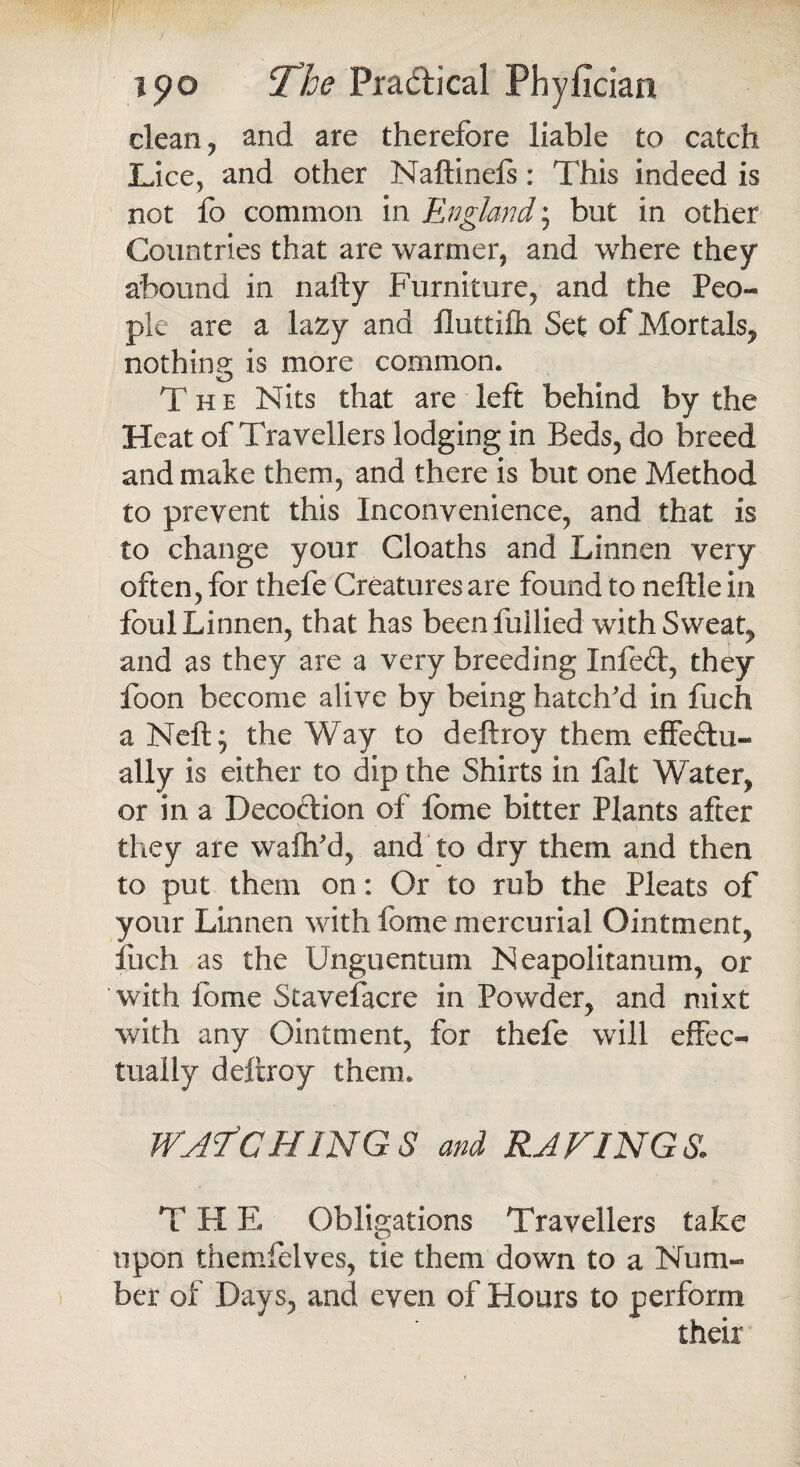 clean ? and are therefore liable to catch Lice, and other Naftinels: This indeed is not fo common in England; but in other Countries that are warmer, and where they abound in nafty Furniture, and the Peo¬ ple are a lazy and fluttifh Set of Mortals, nothing; is more common. The Nits that are left behind by the Heat of Travellers lodging in Beds, do breed and make them, and there is but one Method to prevent this Inconvenience, and that is to change your Cloaths and Linnen very often, for thefe Creatures are found to neftle in foul Linnen, that has been fullied with Sweaty and as they are a very breeding Xnfeft, they foon become alive by being hatch'd in fuch a Neft; the Way to deftroy them effectu¬ ally is either to dip the Shirts in fait Water, or in a Decoction of lome bitter Plants after they are wafh'd, and to dry them and then to put them on: Or to rub the Pleats of your Linnen with feme mercurial Ointment, fuch as the Unguentum Neapolitanum, or with feme Stavefacre in Powder, and mixt with any Ointment, for thefe will effec¬ tually deftroy them. WATCHINGS and RAVINGS. T H E Obligations Travellers take upon themfelves, tie them down to a Num¬ ber of Days, and even of Hours to perform their