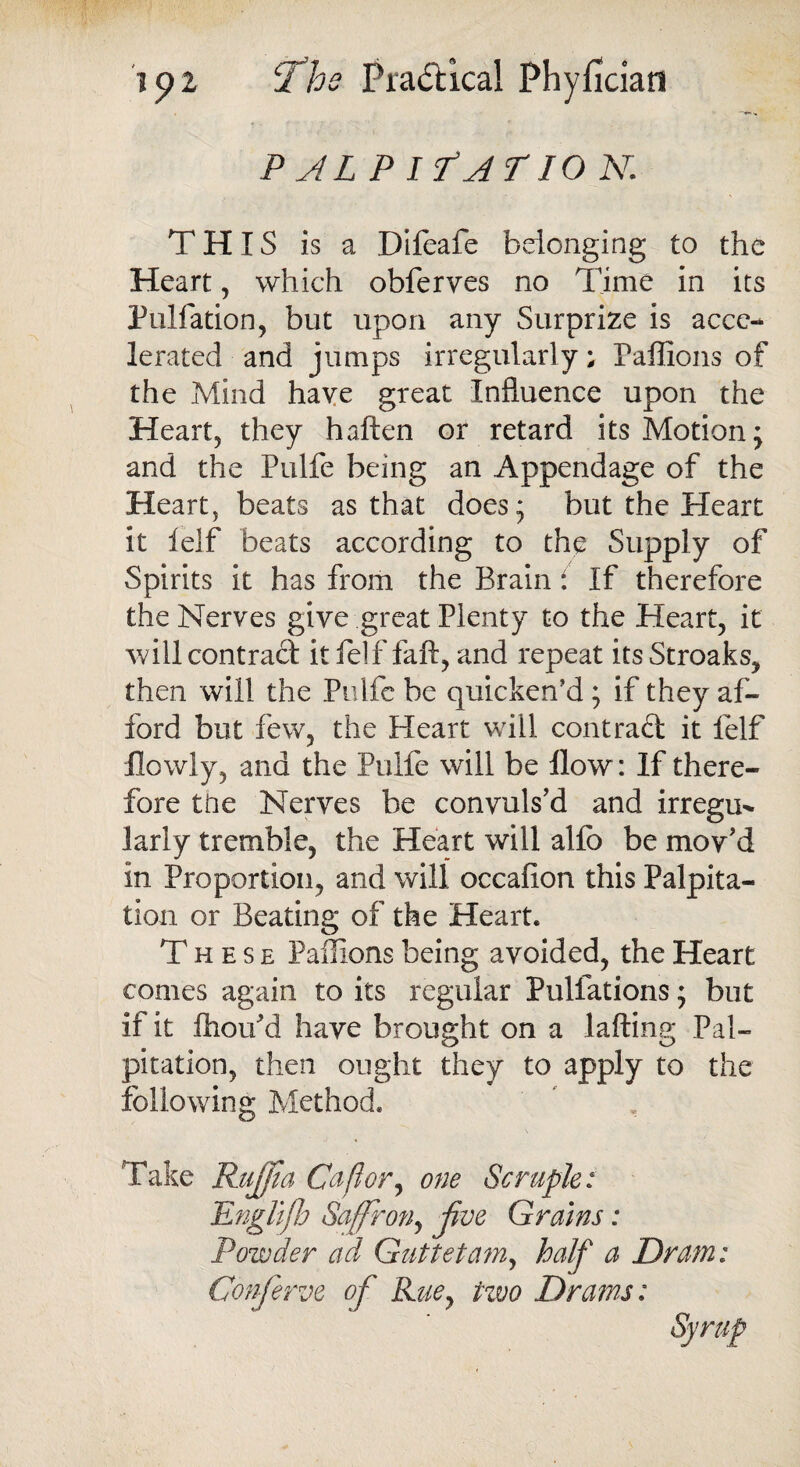 PALPI f A T10 N. THIS is a Difeafe belonging to the Heart, which obferves no Time in its Puliation, but upon any Surprize is acce¬ lerated and jumps irregularly; Paffions of the Mind have great Influence upon the Heart, they haften or retard its Motion; and the Pulfe being an Appendage of the Heart, beats as that does; but the Heart it ielf beats according to the Supply of Spirits it has from the Brain : If therefore the Nerves give great Plenty to the Heart, it will contract it felf faft, and repeat itsStroaks, then will the Pulfe be quicken’d; if they af¬ ford but few, the Heart will contract it felf llowly, and the Pulfe will be How: If there¬ fore the Nerves be convuls’d and irregu*. lariy tremble, the Heart will alfo be mov’d in Proportion, and will occafion this Palpita¬ tion or Beating of the Heart. These Paflions being avoided, the Heart comes again to its regular Pulfations; but if it fhou’d have brought on a lafting Pal¬ pitation, then ought they to apply to the following Method. Take Ruff a Ca ft or, one Scruple: Engllfb Saffron, jive Grains: Powder aft Guttetam, half a Dram: Conferve of Rue, two Drams: Syrup