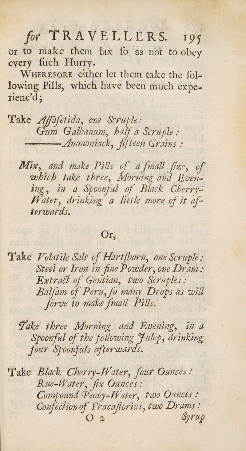 or to make them lax fo as not to obey every luch Hurry. Wherefore either let them take the fol¬ lowing Pills? which have been much exoe- rienc’d; Take Ajfafetida, one Scruple: Gum Galbanum, half a Scruple : **Ammoniack, fifteen Grains : Mix, and make Pills of a fmall fizey of which take three? Morning and Even- higy in a Spoonful of Black Cherry- Watery drinking a little more of it af terwards» Or j Take Volatile Salt of Hartft.horn, one Scruple: Steel or Iron in fne Powdery one Dram: Extrahf of Gentiany two Scruples : Balfam of PerUyfo many Drops as will ferve to make fmall Pills. ^ake three Morning and Eveningy in a Spoonful of the following Jtilepy drinking four Spoonfuls afterwards. Take Black Cherry-Watery four Ounces : Rue-Watery fix Ounces: Compound Peony-Watery two Ounces : Confeliion of Fracaflorinsy two Drams: