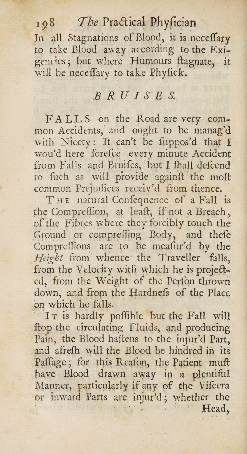 In all Stagnations of Blood, it is neceflary to take Blood away according to the Exi¬ gencies 5 but where Humours ftagnate, it will be neceflary to take Phyficfc. BRUISES. FALLS on the Road are very com¬ mon Accidents, and ought to be manag’d with Nicety: It can’t be fuppos’d that I wou’d here forefee every minute Accident from Falls and Bruifes, but I lhall delcend to fuch as will provide againft the moft common Prejudices receiv’d from thence* The natural Confequence of a Fall is the Compreffion, at leaft, if not a Breach 5 of the Fibres where they forcibly touch the Ground or compreffing Body, and thele Compreffions are to be mealur’d by the Height from whence the Traveller falls, from the Velocity with which he is project¬ ed, from the Weight of the Perfon thrown down, and from the Hardnefs of the Place on which he falls. I x is hardly poflible but the Fall will flop the circulating Fluids, and producing Pain, the Blood haftens to the injur’d Part? and afrefh will the Blood be hindred in its Faflage; for this Rcafon, the Patient mu ft have Blood drawn away in a plentiful Manner, particularly if any of the Vifcera or inward Parts are injur’d; whether the ' ' A i ' Head?