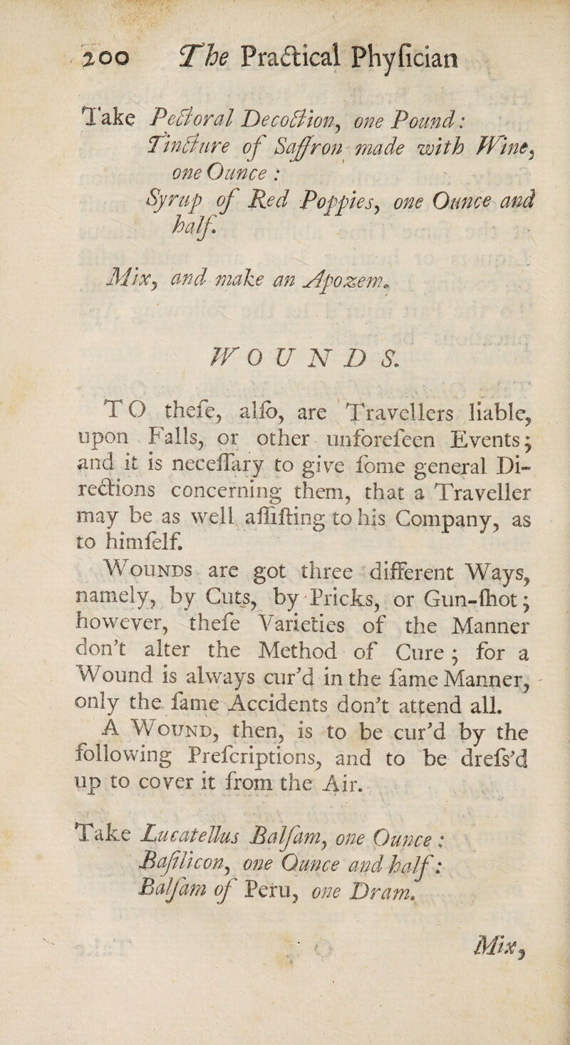 Ttake PeBoral DecoBion^ one Pound: PinBure of Saffron made with JVine, one Ounce: Syrup of Red Poppies, one Ounce and half. Mixj and make an Apozem„ /r 0 U N D $. TO there, alio, are Travellers liable, upon Falls, or other unforefeen Events; and it is neceifary to give fome general Di¬ rections concerning them, that a Traveller may be as well affifting to his Company, as to himfelf. Wounds are got three different Ways, namely, by Cuts, by Pricks, or Gun-fliot; however, thefe Varieties of the Manner don't alter the Method of Cure * for a Wound is always cur’d in the fame Manner, only the fame Accidents don't attend all. A Wound, then, is to be cur'd by the following Prefcriptions, and to be drefs'd up to cover it from the Air. Take Lucatellus Balfamy one Ounce; Raff lie on ^ one Ounce and half: Balfam of Peru, one Dram. ' > Mix j