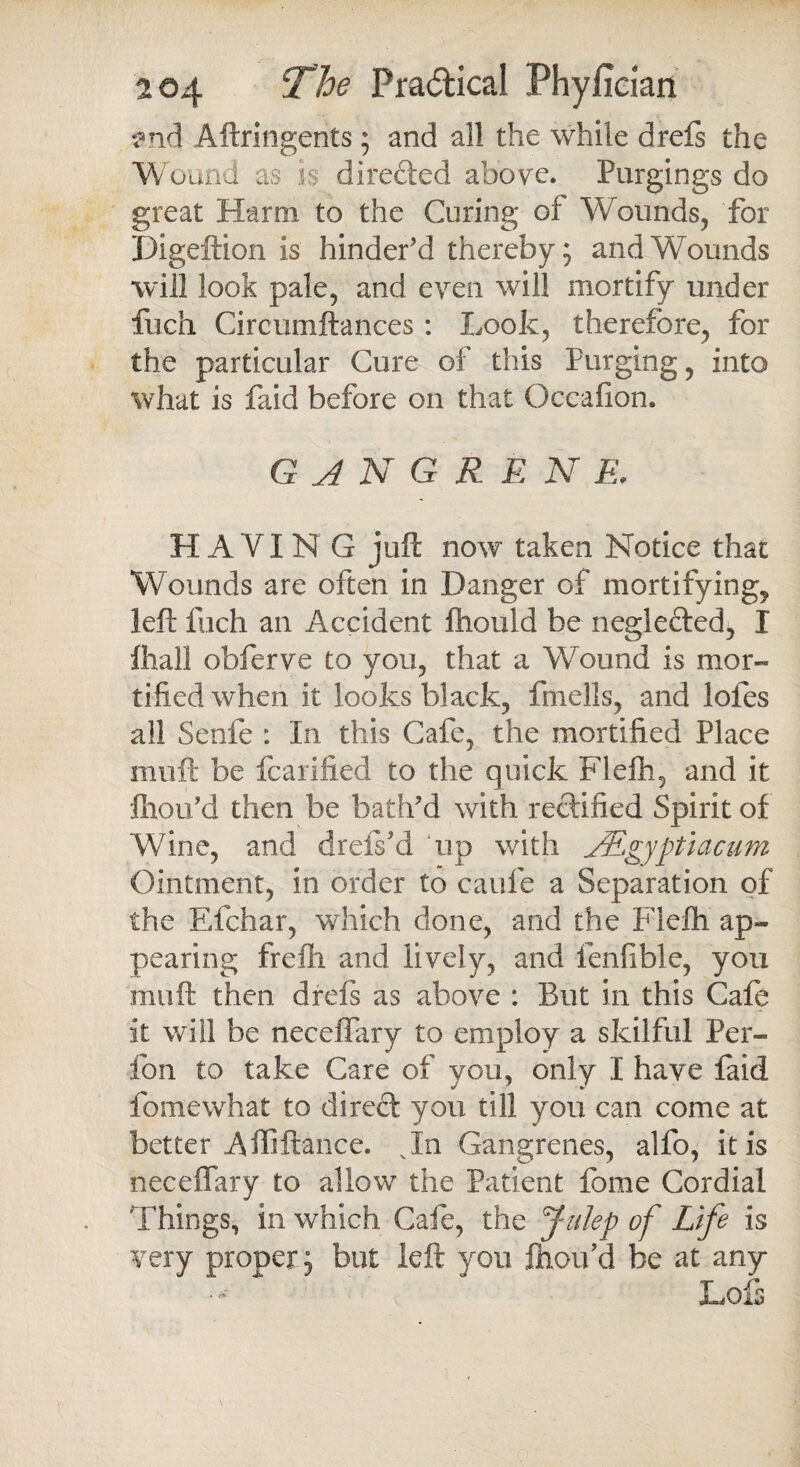 and Aftringents; and all the while drefs the Wound as is directed above. Purgings do great Harm to the Curing of Wounds, for Digeftion is hinder'd thereby; and Wounds will look pale, and even will mortify under fuch Circumftances : Look, therefore, for the particular Cure of this Purging, into what is faid before on that Occafion. G A N G R E N E. HAVIN G juft now taken Notice that Wounds are often in Danger of mortifying, left Inch an Accident fhould be neglefted, I fhall obferve to you, that a Wound is mor¬ tified when it looks black, fmells, and lofes all Senfe : In this Cafe, the mortified Place muft be fcarified to the quick Flefh, and it fhou'd then be bath'd with rectified Spirit of A Vine, and drefs'd up with JEgyptiacum Ointment, in order to caufe a Separation of the Efchar, which done, and the Flefti ap¬ pearing frefti and lively, and fenfible, you muft then drefs as above : But in this Cafe it will be neceffary to employ a skilful Per- fon to take Care of you, only I have faid fomewhat to direct you till you can come at better Affiftance. vIn Gangrenes, alfo, it is neceffary to allow the Patient feme Cordial Things, in which Cafe, the Julep of Life is very proper; but left you ftioifid be at any* Lois