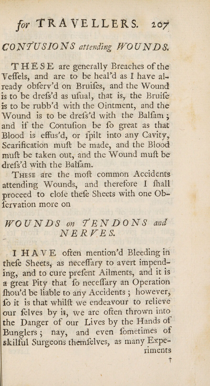 CO NfUSIO N S attending WO UND & THES E are generally Breaches of the Yeffels, and are to be heaLd as I have al¬ ready obferv'd on Bruifes, and the Wound is to be drefs’d as ufualj that is, the Bruiie is to be rubb'd with the Ointment, and the Wound is to be drefs'd with the Balfam j and if the Contufion be fo great as that Blood is effus'd, or fpilt into any Cavity* Scarification muff be made, and the Blood muff be taken out, and the Wound muff be drefs'd with the Balfam, These are the moli common Accidents attending Wounds, and therefore I fliall proceed to dole theft Sheets with one Ob- fervation more on wounds on Tendons and N ERNES. ✓ I HAVE often mention'd Bleeding in theft Sheets, as neceffary to avert impend¬ ing, and to cure prefent Ailments, and it is a great Pity that fo neceffary an Operation fhou'd be liable to any Accidents; however., fo it is that whilft we endeavour to relieve our felves by it, we arc often thrown into the Danger of our Lives by the Hands of Bunglers; nay, and even fometimes of skilful Surgeons themfelves, as many Expe¬ riments t