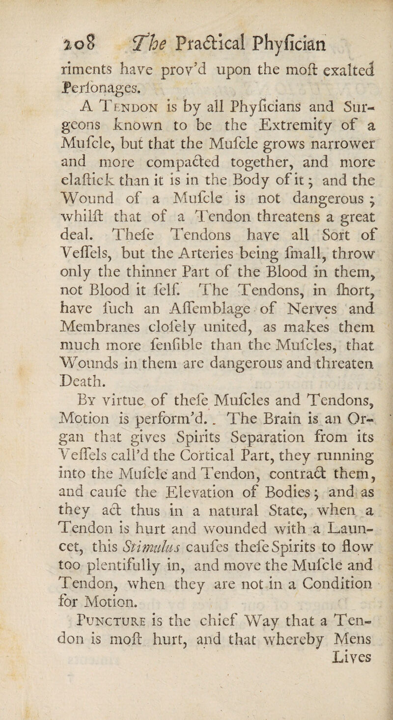 riments have prov’d upon the moft exalted Perlonages, A Tendon is by all Phyficians and Sur¬ geons known to be the Extremity of a Mufcle, but that the Mufcle grows narrower and more compacted together, and more elaftick than it is in the Body of it; and the Wound of a Mufcle is not dangerous; whilft that of a Tendon threatens a great deal, Thefe Tendons have all Sort of Veffels, but the Arteries being final 1, throw only the thinner Part of the Blood in them, not Blood it felf. The Tendons, in fhort, have inch an Affemblage of Nerves and Membranes clofely united, as makes them much more fenfihle than the Mufcles, that Wounds in them are dangerous and threaten Death, By virtue of thefe Mufcles and Tendons, Motion is perform'd.. The Brain is an Or¬ gan that gives Spirits Separation from its YefFels call'd the Cortical Part, they running into the Mufcle and Tendon, contract them, and caufe the Elevation of Bodies; and as they act thus in a natural State, when a Tendon is hurt and wounded with a Laun- cet, this Stimulus caufes thefe Spirits to flow too plentifuliy in, and move the Mufcle and Tendon, when they are not in a Condition for Motion, Puncture is the chief Way that a Ten¬ don is moft hurt, and that whereby Mens Lives