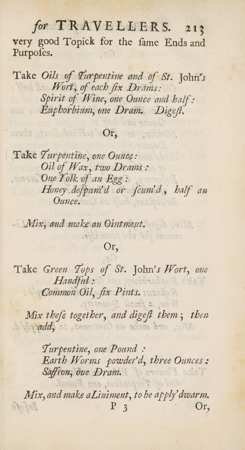 very good Topick for the fame Ends and Purpofes. Take Oils of turpentine and of St. John’j Wort, of each fx Drams: Spirit of Wine, one Ounce and half: Euphorhium,, one Dram. Digefl Or, Take turpentine, one Ounce,: Oil of Wax, two Drams : One To Ik of an Egg: Honey defpuntd or fcuni d, half an Ounce. iJ/i.v, <0/^ make an Ointment* » » Or, Take tops of St. John’j Wort, one Handful: Common Oil\ fx Pints. Mix thefe together, digef them ; /itf# \ a ddy turpentine, 0/;^ Pound : Earth Worms powder* d, three Ounces : Saffron, one Dram. Mix, and make aLiniment, to be apply* dw arm. 7