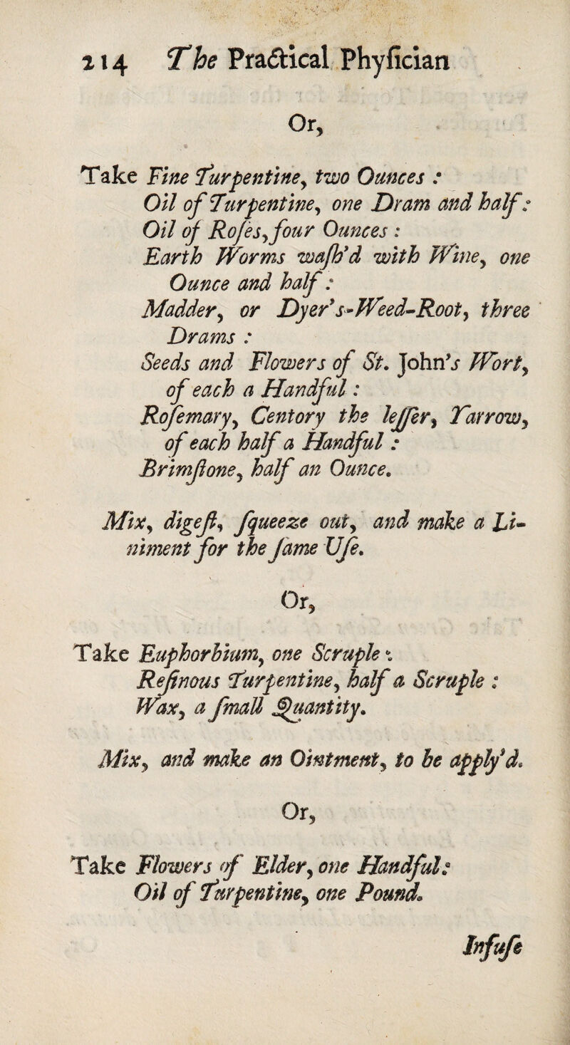 Or, Take Fine Turpentine, two Ounces : Oil of Turpentine, one Dram and half; Oil of Rofes,four Ounces : Earth Worms wafb* d with Wine, one Ounce and half : Madder, or Dyer* s» Weed-Root, three Drams : Seeds and Flowers of St. John\r Wort, of each a Handful: Rojemary, Centory the lejfer, Farrow, of each half a Handful ; Brimfone, half an Ounce. Mir, digef, fqueeze out, and make a Li¬ niment for the Jame Ufe. Or, Take Euphorhium, one Scruple * Ref nous Turpentine, half a Scruple : Wax, a fmatt Quantity. Mix, and make an Ointment, to be apply d* Or, Take Flowers of Elder, one Handful; Oil of Turpentine, one Pound, Infufi