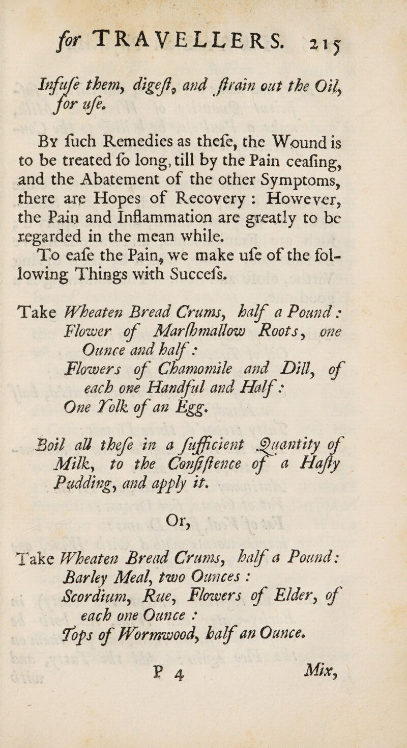 Infufe theniy digef9 and Jlrain out the Oily for iife9 By fuch Remedies as thefe, the Wound is to be treated fb long, till by the Pain ceafing, and the Abatement of the other Symptoms, there are Hopes of Recoyery : However, the Pain and Inflammation are greajtly to be regarded in the mean while. To eafe the Pain^ we make ufe of the fol¬ lowing Things with Succefs. Take Wheaten Bread Crums, half a Pound : Flower of Marfbmallow Roots , one Ounce and half : Flowers of Chamomile and Dill, of each one Handful and Half: One Folk of an Egg• Boil all thefe in a fufficient Quantity of Milky to the Confidence of a Hajly Puddings and apply it. Or, Take Wheat en Bread Crums, half a Pound: Barley Mealy two Ounces : Scordiuniy Rue^ Flowers of Elder, of each one Ounce : Tops of Wormwood^ half an Ounce. P 4 MiXy