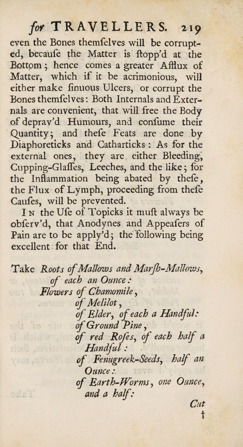 even the Bones themfelves will be corrupt¬ ed, becaufe fhe Matter is flopp'd at the Bottpm; hence comes a greater Afflux of Matter, which if it be acrimonious, will either make finuous Ulcers, or corrupt the Bones themfelves: Both Internals and Exter¬ nals are convenient, that will free the Body of deprav'd Humours, and confume their Quantity; and thefe Feats are done by Diaphoreticks and Catharticks : As for the external ones, they are either Bleeding, Cupping-Glafles, Leeches, and the like; for the Inflammation being abated by thefe, the Flux of Lymph, proceeding from thefe Caufes, will be prevented. I n the Ufe of Topicks it muft always be obferv'd, that Anodynes and Appeafers of Pain are to be apply'd; the following being excellent for that End. Take Roots of Mallows and Marjh-Mallows, of each an Ounce : Flowers of Chamomile, of Melilot, of Elder, of each a Handful: of Ground Pine, of red RofeSy of each half a Handful : of Fenugreek-Seeds, half an Ounce: of Earth-Worms, one Ounce, and a half: Cut t