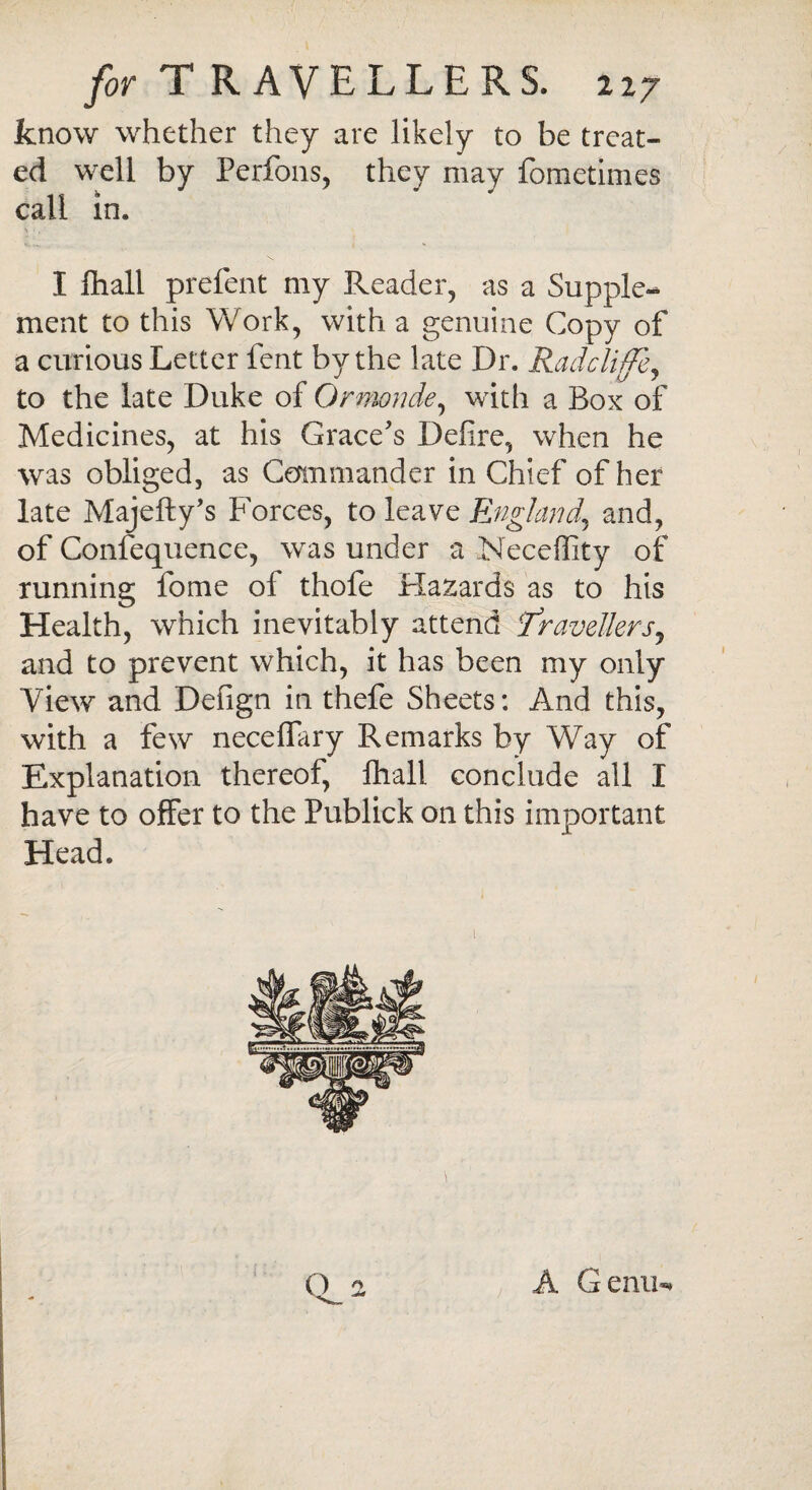 know whether they are likely to be treat¬ ed well by Perfons, they may fometimes call in. I fhall prefent my Reader, as a Supple¬ ment to this Work, with a genuine Copy of a curious Letter fent by the late Dr. Radcliffe* to the late Duke of Ormonde, with a Box of Medicines, at his Grace's Defire, when he was obliged, as Commander in Chief of her late Majefty’s Forces, to leave England\ and, of Confequence, was under a Neceffity of running fome of thofe Hazards as to his Health, which inevitably attend Travellersy and to prevent which, it has been my only View and Defign in thefe Sheets: And this, with a few neceflary Remarks by Way of Explanation thereof, fhall conclude all I have to offer to the Publick on this important Head. O 2 A Genu-