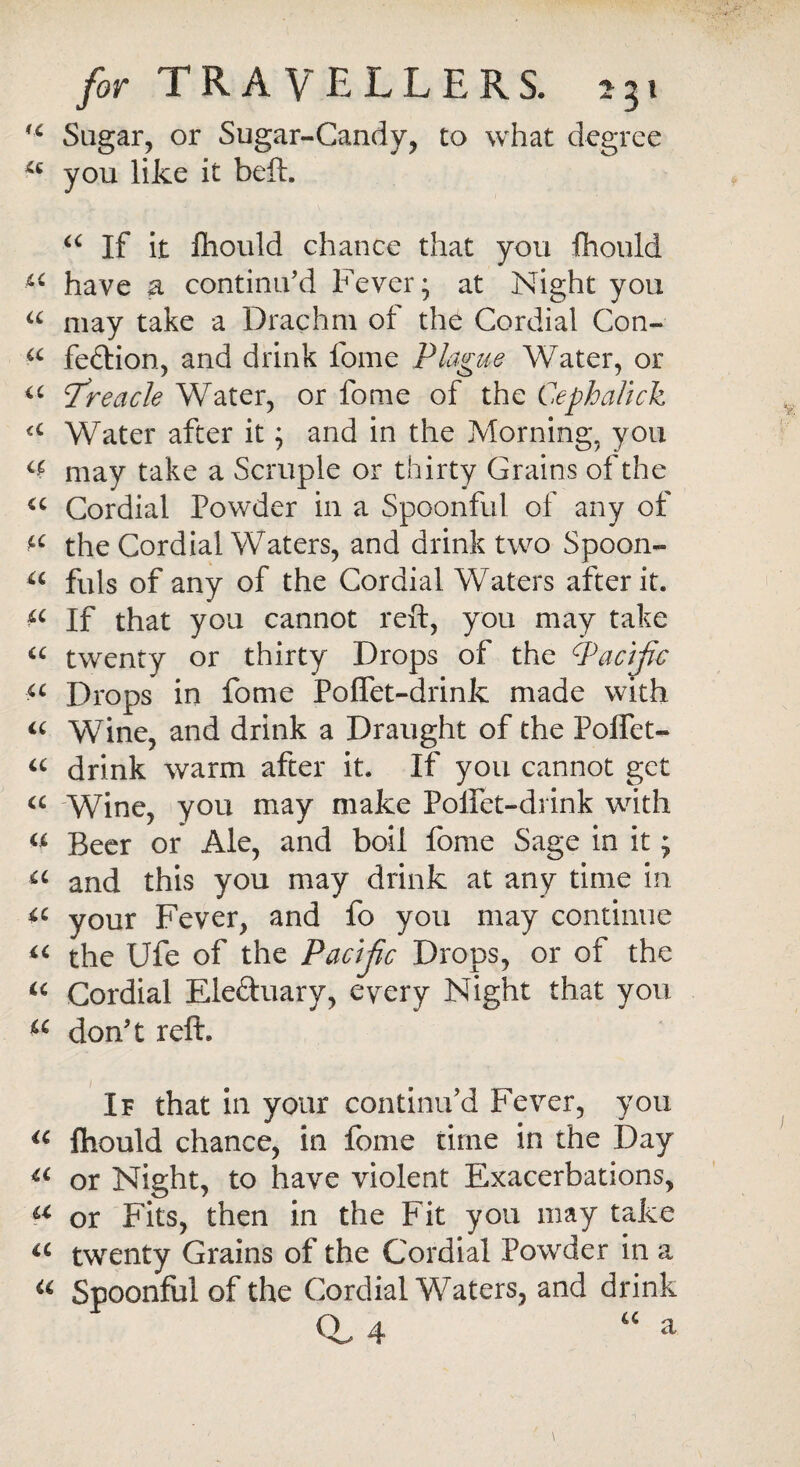 tc Sugar, or Sugar-Candy, to what degree a you like it beft. a If it lliould chance that you fhould have a continu’d Fever; at Night you a may take a Drachm of the Cordial Con- a fe&ion, and drink fome Plague Water, or u treacle Water, or fome of the Cephalick <c Water after it; and in the Morning, you cf may take a Scruple or thirty Grains of the u Cordial Powder in a Spoonful of any of the Cordial Waters, and drink two Spoon- a fuls of any of the Cordial Waters after it. If that you cannot reft, you may take “ twenty or thirty Drops of the Pacific u Drops in fome PofTet-drink made with « Wine, and drink a Draught of the Poffet- “ drink warm after it. If you cannot get a Wine, you may make Poifet-drink with u Beer or Ale, and boil fome Sage in it; a and this you may drink at any time in *c your Fever, and fo you may continue u the Ufe of the Pacijic Drops, or of the u Cordial Ele&uary, every Night that you a don’t reft. If that in your continu'd Fever, you a fhould chance, in fome time in the Day u or Night, to have violent Exacerbations, a or Fits, then in the Fit you may take a twenty Grains of the Cordial Powder in a a Spoonful of the Cordial Waters, and drink