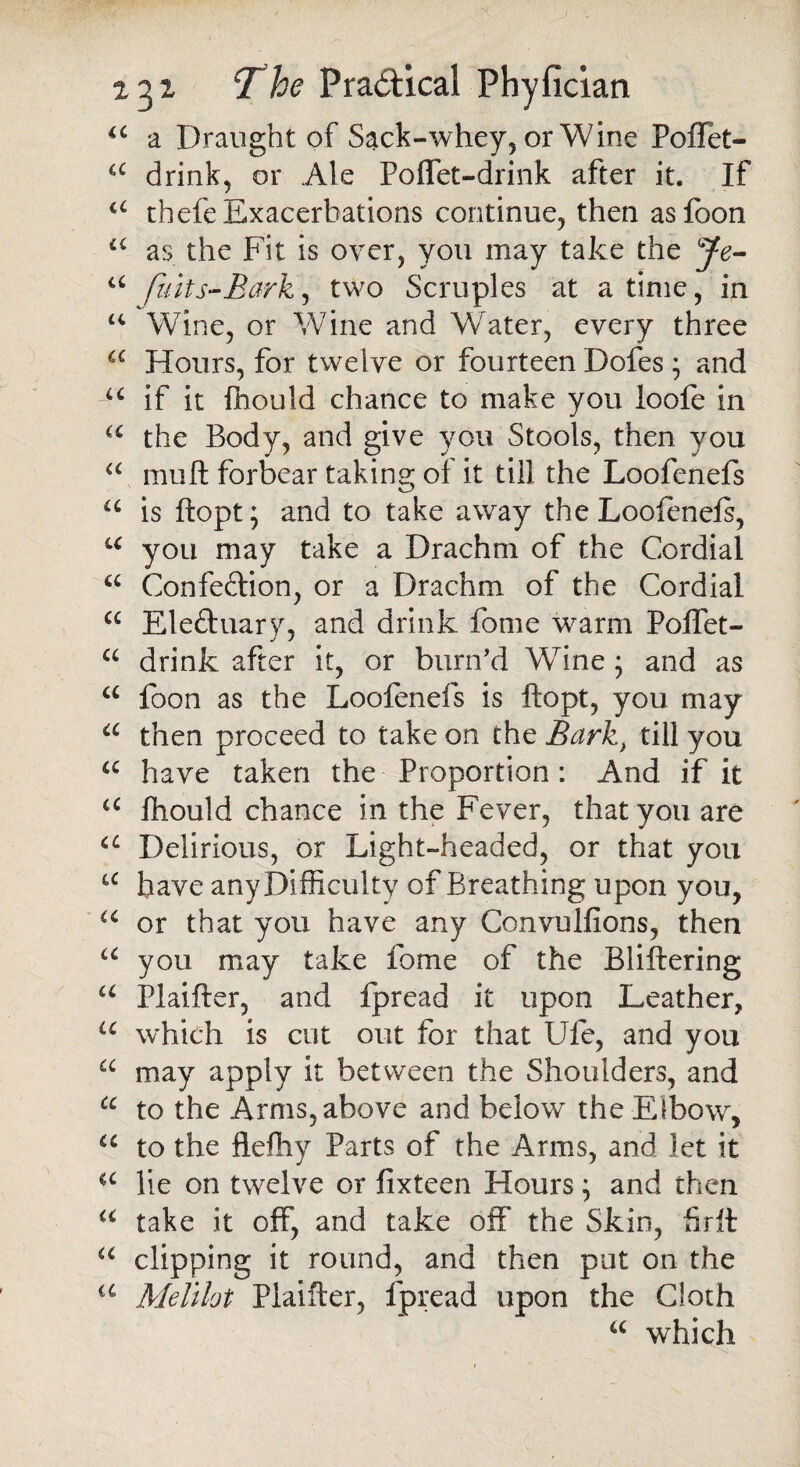 “ a Draught of Sack-whey, or Wine Poflet- a drink, or Ale Poffet-drink after it. If a thefe Exacerbations continue, then asfoon a as the Fit is over, you may take the Je- a fiiits-Bark, two Scruples at a time, in u Wine, or Wine and Water, every three a Hours, for twelve or fourteen Dofes • and u if it fhould chance to make you loofe in u the Body, and give you Stools, then you a muft forbear taking of it till the Loofenefs u is ftopt; and to take away the Loofenefs, u you may take a Drachm of the Cordial a Confedlion, or a Drachm of the Cordial cc Ele&uary, and drink fome warm Polfet- a drink after it, or bunfd Wine ; and as u foon as the Loofenefs is ftopt, you may a then proceed to take on the Bark, till you a have taken the Proportion: And if it u fhould chance in the Fever, that you are u Delirious, or Light-headed, or that you £C have any Difficulty of Breathing upon you, a or that you have any Convulfions, then u you may take fome of the Bliftering u Plaifter, and fpread it upon Leather, u which is cut out for that Ufe, and you a may apply it between the Shoulders, and a to the Arms, above and below the Elbow, u to the flefhy Parts of the Arms, and let it a lie on twelve or fixteen Hours; and then u take it off, and take off the Skin, frit u clipping it round, and then put on the a Melilot Plaifter, fpread upon the Cloth “ which