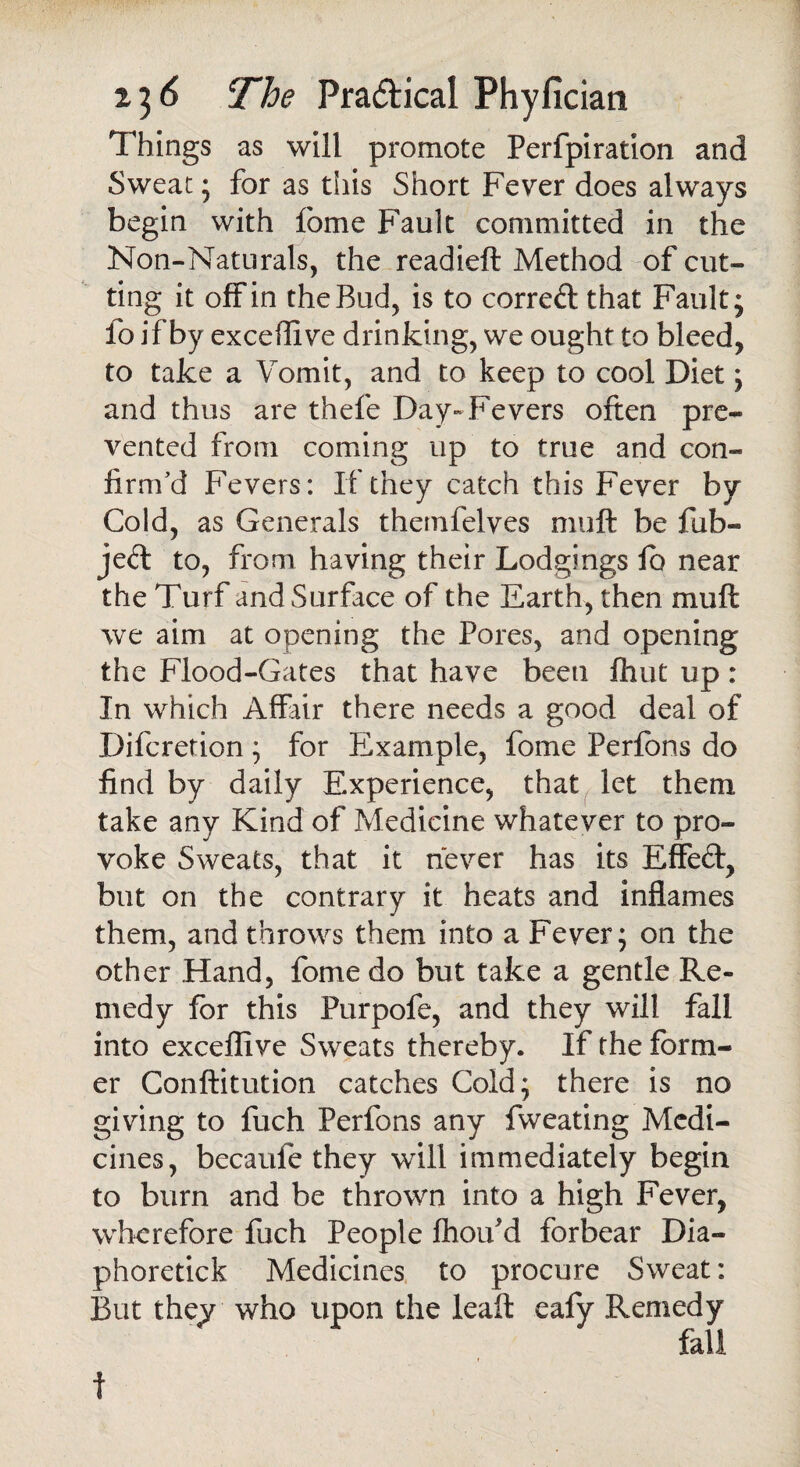 Things as will promote Perfpiration and Sweat; for as this Short Fever does always begin with feme Fault committed in the Non-Naturals, the readieft Method of cut¬ ting it off in the Bud, is to correft that Fault; fo if by exceflive drinking, we ought to bleed, to take a Vomit, and to keep to cool Diet; and thus are thefe Day-Fevers often pre¬ vented from coming up to true and con¬ firm'd Fevers: If they catch this Fever by Cold, as Generals themfelves muft be fub- je<ft to, from having their Lodgings lb near the Turf and Surface of the Earth, then muft we aim at opening the Pores, and opening the Flood-Gates that have been flint up : In which Affair there needs a good deal of Difcretion ; for Example, fome Perfbns do find by daily Experience, that let them take any Kind of Medicine whatever to pro¬ voke Sweats, that it never has its Effect, but on the contrary it heats and inflames them, and throws them into a Fever; on the other Hand, fome do but take a gentle Re¬ medy for this Purpofe, and they will fall into exceflive Sweats thereby. If the form¬ er Conftitution catches Cold; there is no giving to fuch Perfons any fweating Medi¬ cines, becaufe they will immediately begin to burn and be thrown into a high Fever, wherefore fuch People fhoifd forbear Dia- phoretick Medicines to procure Sweat: But they who upon the leaft eafy Remedy fall f