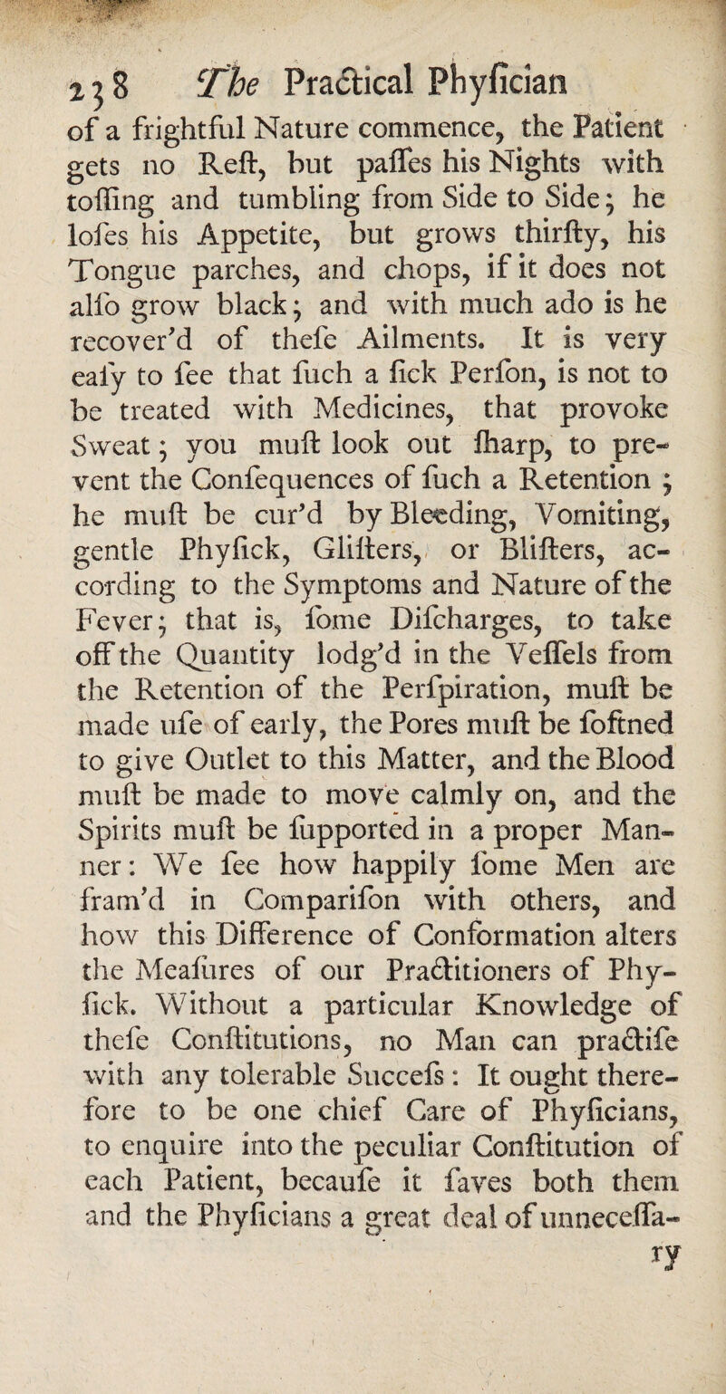 ' f 'j,;. 128 The Pra&ical Phyfician of a frightful Nature commence, the Patient gets no Reft, but palTes his Nights with tolling and tumbling from Side to Side; he lofes his Appetite, but grows thirfty, his Tongue parches, and chops, if it does not alfo grow black; and with much ado is he recover'd of thefe Ailments. It is very ealy to fee that fuch a fick Perfon, is not to be treated with Medicines, that provoke Sweat; you muft look out fharp, to pre¬ vent the Confequences of fuch a Retention j he muft be cur’d by Bleeding, Vomiting, gentle Phylick, Glitters, or Blitters, ac¬ cording to the Symptoms and Nature of the Fever* that is, fome Difcharges, to take off the Quantity lodg’d in the Veffels from the Retention of the Perfpiration, muft be made ufe of early , the Pores muft be foftned to give Outlet to this Matter, and the Blood muft be made to move calmly on, and the Spirits muft be fupported in a proper Man¬ ner: We fee how happily fome Men arc fram'd in Comparifon with others, and how this Difference of Conformation alters the Mealiires of our Praditioners of Phy¬ lick. Without a particular Knowledge of thefe Conftitutions, no Man can pradife with any tolerable Succefs: It ought there¬ fore to be one chief Care of Phyficians, to enquire into the peculiar Conftitution of each Patient, becaufe it faves both them and the Phyficians a great deal of unneceffa-