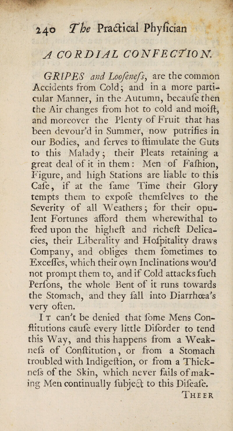 A CORDIAL CONFECTION. . '•} .. - ■ .... GRIPES and Loofenefs, are the common Accidents from Cold; and in a more partL cular Manner, in the Autumn, becaufe then the Air changes from hot to cold and moift, and moreover the Plenty of Fruit that has been devour'd in Summer, now putrifies in our Bodies, and ferves to ftimulate the Guts to this Malady; their Pleats retaining a great deal of it in them: Men of Falhion, Figure, and high Stations are liable to this Cafe, if at the fame Time their Glory tempts them to expofe themfelves to the Severity of all Weathers; for their opu¬ lent Fortunes afford them wherewithal to feed upon the higheft and richeft Delica¬ cies, their Liberality and Hofpitality draws Company, and obliges them fometimes to Exceffes, which their own Inclinations wou'd not prompt them to, and if Cold attacks fuch Perfons, the whole Bent of it runs towards the Stomach, and they fall into Diarrhoea's very often. I t can't be denied that feme Mens Con- Fit ut ions caufe every little Diforder to tend this Way, and this happens from a Weak- nefs of Conftitution, or from a Stomach troubled with Indigeftion, or from a Thick- nefs of the Skin, which never fails of mak¬ ing Men continually fubjecd to this Difeafe. Theer