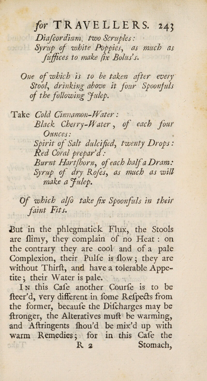 Diafcordium, two Scruples: - Syrup of white Poppies, us much as fujfces to make fix Bolus s. 0^0 0/ which is to he taken after every Stool, drinking above it four Spoonfuls oj the following Julep. Take Cold Cinnamon-Water:  Black Cherry-Pater , of each four Ounces: Spirit of Salt dulcifed\ twenty Drops: Red Coral prepar'd: Burnt Hartfoorn, ofeach half a Dram: Syrup of dry Rofes, as much as will make a Julep. ro take fx Spoonfuls in their • t . id But in the phlegmatick Flux, the Stools are flimy, they complain of no Heat : on the contrary they are cool and of a pale Complexion, their Pulfe is flow; they are without Thirft, and have a tolerable Appe¬ tite; their Water is pale. In this Cafe another Courfe is to be fleer'd, very different in fome Refpe&s from the former, becaufe the Difcharges may be ftronger, the Alteratives muft be warming, and Aftringents ftiou'd be mix'd up with warm Remedies; for in this Cafe the R a Stomach, Of which a\ faint Fits