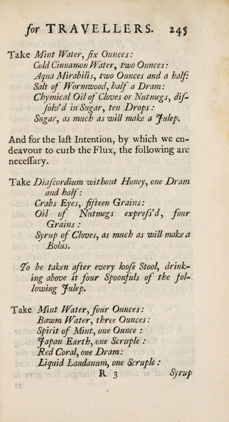 Take Mint Water, fix Ounces: Cold Cinnamon Water, ^<9 Ounces: jtqua Mirabilis, two Ounces and a half: Salt of Wormwood, half a Dram: Chymical Oil of Cloves or Nutmegs, dif- Jolv d in Sugar, ten Drops : Sugar, as much as will make a Julep. And for the laft Intention, by which we en¬ deavour to curb the Flux, the following are necdfary. Take Diafcordium without Honey, one D> “am and half: Crabs Eyes, fifteen Grains: Oil of Nutmegs exprefsd, four Grains : Syrup of Cloves, as much as will make a Bolus« fo be taken after every hofe Stool\ drink¬ ing above it four Spoonfuls of the fol-. lowing Julep. Take Mint Water, four Ounces: Bawm Water, three Ounces: Spirit of Mint, one Ounce : Japan Earth, one Scruple : Red Coral, one Dram : Liquid Laudanum, one Scruple : • • ■ R 3 ‘ s)'ruP