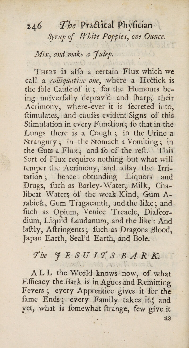 Syrup of White Poppies, one Ounce. Mix, and make a Julep. There is alfo a certain Flux which we call a colliquative one, where a Heclick is the foie Caufe of it; for the Humours be¬ ing univerfally deprav’d and fharp, their Acrimony, where-ever it is fecreted into, ftimulates, and eaufes evident Signs of this Stimulation in every Function ; fo that in the Lungs there is a Gough ; in the Urine a Strangury; in the Stomach a Vomiting; in the Guts a Flux; and fo of the reft. This Sort of Flux requires nothing but what will temper the Acrimony, and allay the Irri¬ tation ; hence obtunding Liquors and Drugs, fuch as Barley-Water, Milk, Cha~ libeat Watery of the weak Kind, Gum A« rabick, Gum Tragacanth, and the like; and fuch as Opium, Venice Treacle, Diafcor- dium. Liquid Laudanum, and the like: And iaftly, Aftringents; fuch as Dragons Blood, Japan Earth, Seal'd Earth, and Bole, f he JESUITS BARK. . * V \ \ - V. ALL the World knows now, of what Efficacy the Baric is in Agues and Remitting Fevers ; every Apprentice gives it for the fame Ends; every Family takes it* and yet, what is iomewhat ftrange, few give it as