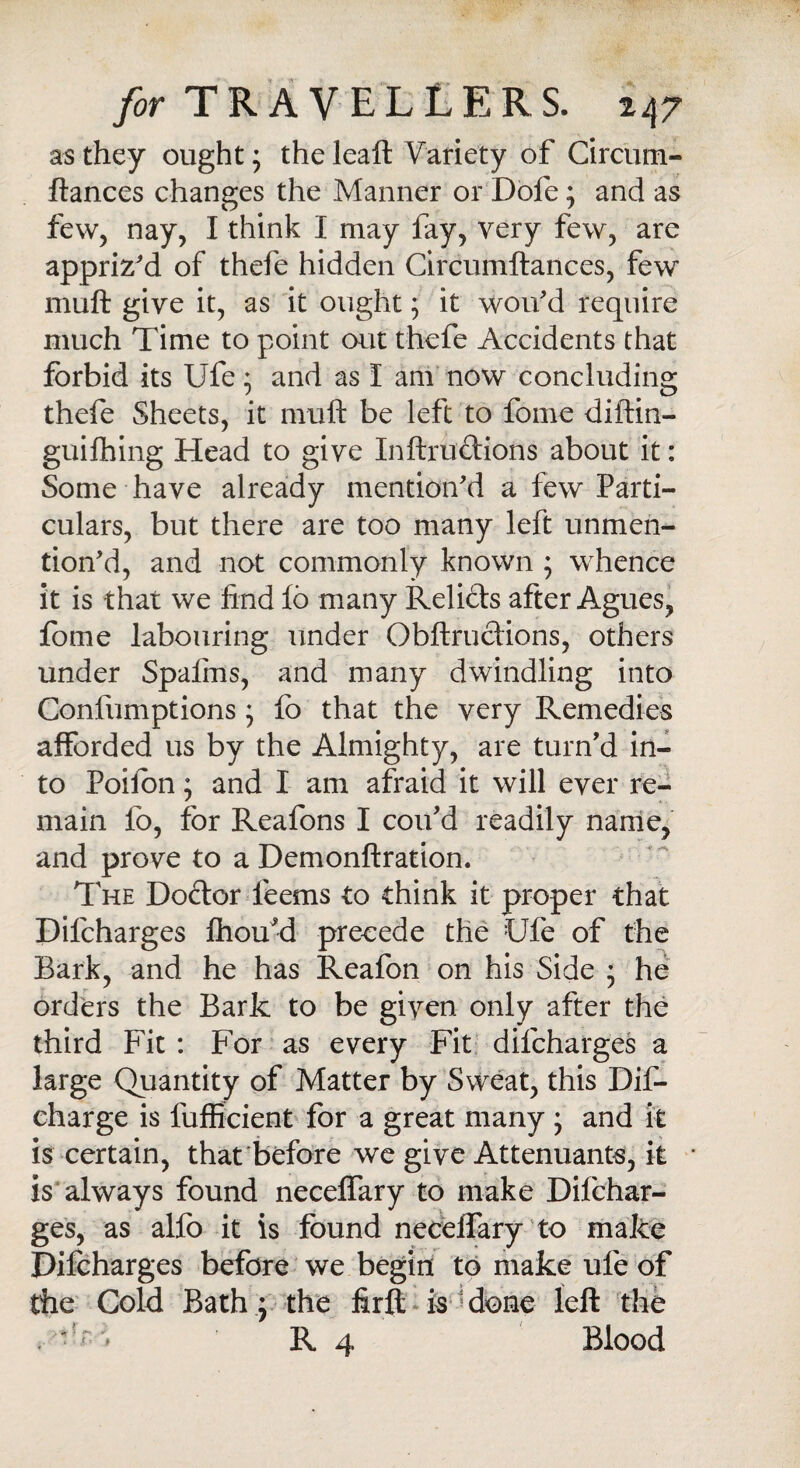 as they ought; the leaft Variety of Circum- ftances changes the Manner or Dofe; and as few, nay, I think I may fay, very few, are appriz'd of thefe hidden Circumftances, few muft give it, as it ought; it won'd require much Time to point out thefe Accidents that forbid its Ufe; and as I am now concluding thefe Sheets, it muft be left to fome diftin- guifhing Head to give Inftru&ions about it: Some have already mention'd a few Parti¬ culars, but there are too many left unmen¬ tion'd, and not commonly known ; whence it is that we find fo many Relicts after Agues, fome labouring under Obftructions, others under Spalms, and many dwindling into Confumptions; fo that the very Remedies afforded us by the Almighty, are turn’d in¬ to Poifon ; and I am afraid it will ever re¬ main fo, for Reafons I con’d readily name, and prove to a Demonftration. The Doctor leems to think it proper that Dilcharges ftiou’d precede the Ufe of the Bark, and he has Reafon on his Side ; he orders the Bark to be given only after the third Fit : For as every Fit dilcharges a large Quantity of Matter by Sweat, this Dif- eharge is fufficient for a great many ; and it is certain, that before we give Attenuants, it is always found necelfary to make Difchar- ges, as alfo it is found necelfary to make Difcharges before we begin to make ufe of the Cold Bath; the firft is done left the .'•'r- R 4 Blood