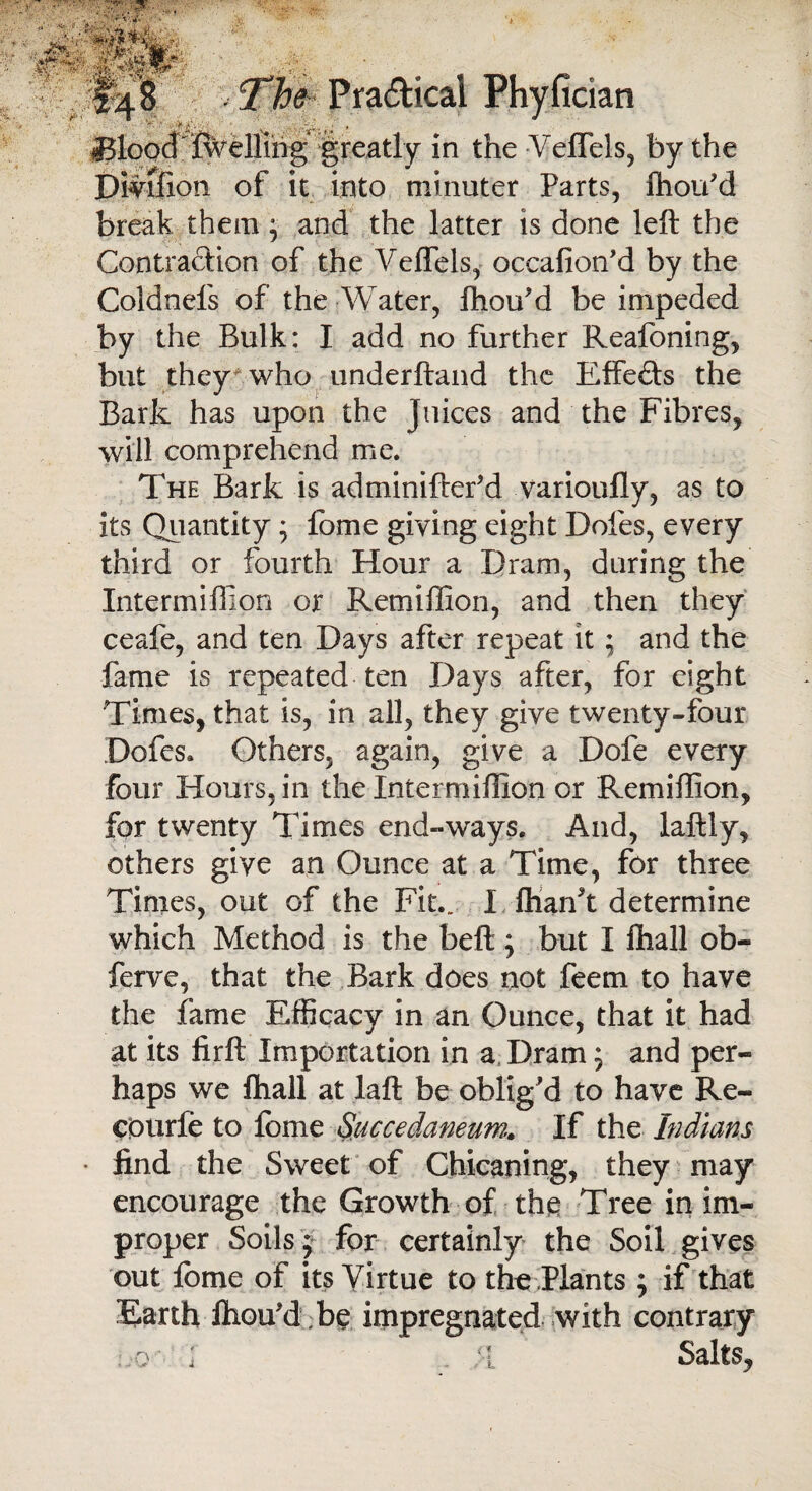 Blood Celling greatly in the Veflels, by the Dmfion of it into minuter Parts, Ihou'd break them; and the latter is done left the Contraction of the VeflTels, occafion’d by the Coldnefs of the Water, fhou'd be impeded by the Bulk: I add no further Reafoning, but they who underftand the Effects the Bark has upon the Juices and the Fibres, will comprehend me. The Bark is adminiftef d varioufly, as to its Quantity; feme giving eight Doles, every third or fourth Hour a Dram, during the Intermiffion or Remiffion, and then they ceafe, and ten Days after repeat it; and the fame is repeated ten Days after, for eight Times, that is, in all, they give twenty-four Dofcs. Others, again, give a Dofe every four Hours, in the Intermiffion or Remiffion, for twenty Times end-ways. And, laftly, others give an Ounce at a Time, for three Times, out of the Fit.. I Thank determine which Method is the belt; but I Ihall ob- ferve, that the Bark does not feem to have the fame Efficacy in an Ounce, that it had at its firft Importation in a Dram; and per¬ haps we Ihall at laft be oblig'd to have Re¬ coil rie to iome Succedaneum. If the Indians find the Sweet of Chicaning, they may encourage the Growth of the Tree in im¬ proper Soils ; for certainly the Soil gives out feme of its Virtue to the Plants ; if that ‘Earth fiiou'dbe impregnated with contrary :,-o '■ I . ;•[ Salts,