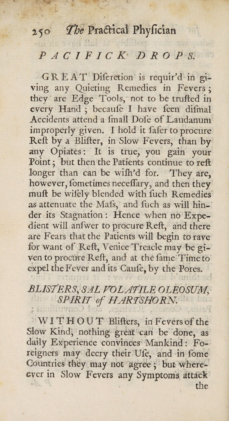 f 4 r 1 i i 4 , / * - . * ? * . ‘ ' • 14 \ •' ‘ . ,, •*>■£ \ 1 P A C 1 F I C K DROPS. GREAT Difcretion is requir'd in gi¬ ving any Quieting Remedies in Fevers * they are Edge Tools, not to be trailed in every Hand ; becaufe I have feen difmal Accidents attend a fmall Dole of Laudanum improperly given. I hold it fafer to procure Reft by a Blifter, in Slow Fevers, than by any Opiates: It is true, you gain your Point; but then the Patients continue to reft longer than can be wilh'd for. They are, however, fometimes neceffary, and then they muft be wifely blended with fuch Remedies as attenuate the Mais, and fuch as will hin¬ der its Stagnation: Hence when no Expe¬ dient will anfwer to procure Reft, and there are Fears that the Patients will begin to rave for want of Reft, Venice Treacle may be gi¬ ven to procure Reft, and at the fame Time to expel the Fever and its Caufe, by the Pores. *■ - r . * - n ‘ * . BLISTERS, SJL VOLATILE OLEOSUM, SPIRIT of HARTSHORN. * . - • * £ ? • • 5 • . . - ; '• . - • \ f t r 1 ‘ ’ • v 1' ■ ' ; r ; WITHOUT Blifters, in Fevers of the Slow Kind^ nothing great can be done, as daily Experience convinces Mankind: Fo¬ reigners may decry their Ule, and in fome Countries they may not agree ; but where¬ by er in Slow Fevers any Symptoms attack the