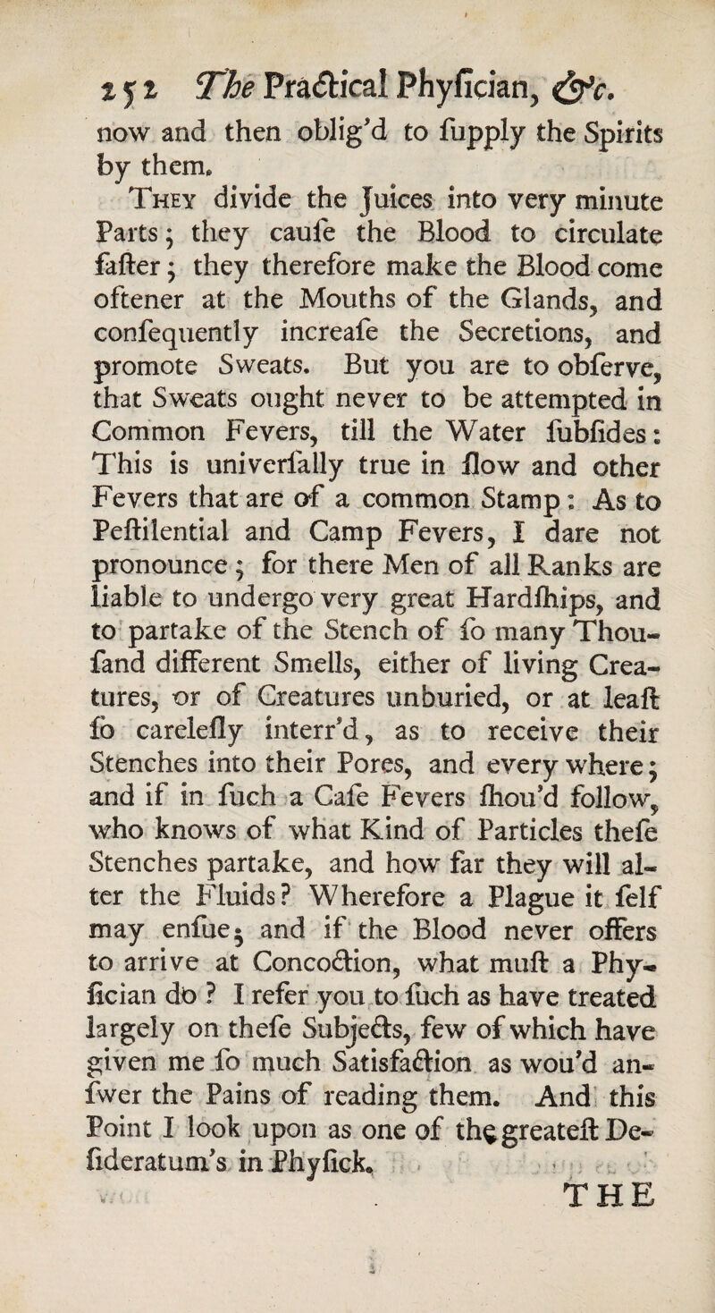 tjt ThePra<5h'calPhyfician, <&c. now and then oblig'd to fupply the Spirits by them. They divide the Juices into very minute Parts; they caufe the Blood to circulate fafter; they therefore make the Blood come oftener at the Mouths of the Glands, and confequendy increafe the Secretions, and promote Sweats. But you are to obferve, that Sweats ought never to be attempted in Common Fevers, till the Water fubfides: This is univerfally true in flow and other Fevers that are of a common Stamp: As to Peftilential and Camp Fevers, I dare not pronounce ; for there Men of all Pranks are liable to undergo very great Hardfhips, and to partake of the Stench of fo many Thou- fand different Smells, either of living Crea¬ tures, or of Creatures unburied, or at leaft fo carelefly interr’d, as to receive their Stenches into their Pores, and every where; and if in fuch a Cafe Fevers fhou'd follow, who knows of what Kind of Particles thefe Stenches partake, and how far they will al¬ ter the Fluids? Wherefore a Plague it felf may enfue^ and if the Blood never offers to arrive at Concodion, what mu ft a Phy- fician do ? I refer you to fuch as have treated largely on thefe Subjeds, few of which have given me fo much Satisfaction as wou’d an- fwer the Pains of reading them. And this Point I look upon as one of th^greateft De- fideratuxifs in Phyfick. THE