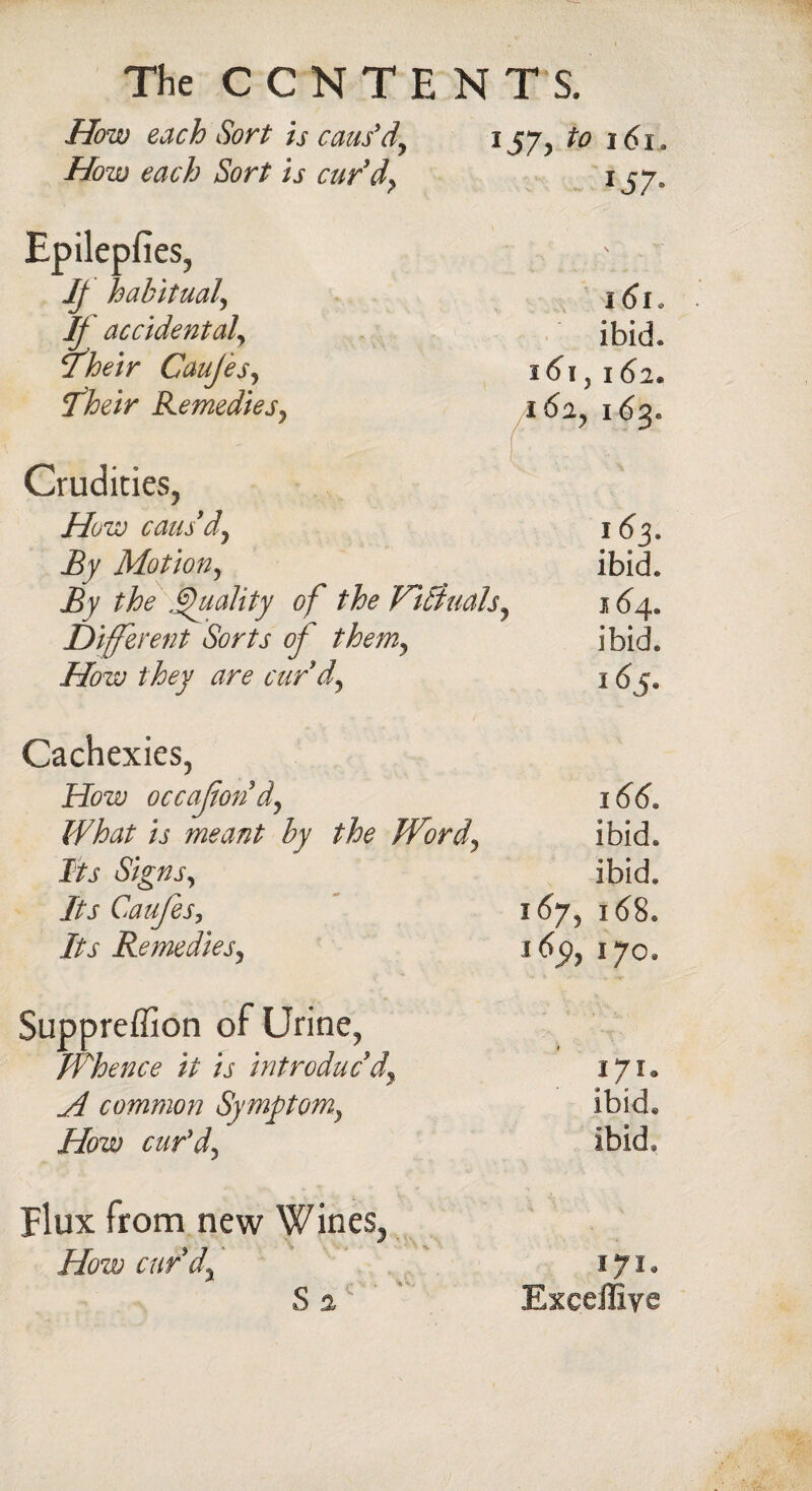 How each Sort is caus’d, l57'> t° i6>i. How each Sort is cur'd, 157, Epileplies, If habitual, If accidental iheir Caujes, Their Remedies, 161. ibid. i6i, 162. /i 6a, 163. Crudities, How caus'd, By Motion, By the Quality of the Vi finals. Different Sorts of them, How they are curd. 163. ibid. 164. ibid. 165. Cachexies, How occafon d, What is meant by the Word, Its Signs, Its Caujes, Its Remedies, 166. ibid, ibid. 167, 168. *651, 170. Suppreffion of Urine, Whence it is introduc'd, H common Symptom, How cur’d, 171. ibid. ibid. Flux from new Wines, How curd, S a 171. Exceffiye