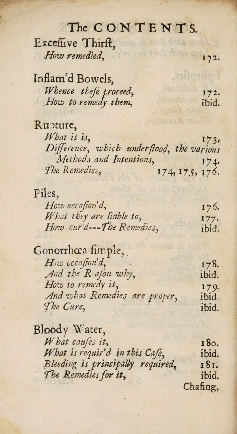 Exceffive Thirft, How remedied, 172. Inflam'd Bowels, Whence thefe proceed9 How to remedy them, 172. ibid. Ruoture, What it is, 173, Difference, which under flood, the various Methods and Intentions, 174. fhe Remedies, 174, 175, $76. Piles, occafon d. What they are liable to. How cur'd—fhe Remedies, 175. 177. ibid. G on orrhoea Jim pie, H)w occafon d. And the R ajbn why. How to remedy it. And what Remedies are proper, cThe Cure, 178. ibid. 179- ibid, ibid. Bloody Water, What caitfes it, What is requir'd in this Cafe, Bleeding is principally required, f*he Remedies for it. 180. ibid. 181. ibid. Chafing,