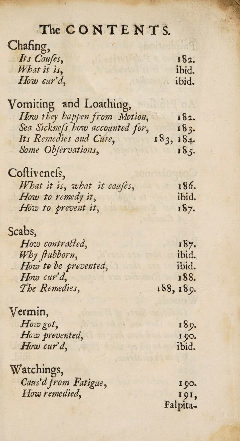 Chafing, Its Caufes, 182. What it is, ibid. How curdy ibid. Vomiting and Loathing, How they happen from Motion, l82. Sea Sicknefs how accounted for, 183. Its Remedies and Cure, 183, 184. Some Obfervations, 185. Coftivenels, JVhat it is, what it caufes. 186. How to remedy it. ibid. How to prevent it, 187. Scabs, How contracted. 187. Why jlubborn, ibid. How t& be prevented ibid. How curd. 188. 7*he Remedies, 188, 185). Vermin, How got. I 8^. How prevented, i$o. How curd. ibid. Watchings, Caus'd prom Fatigue, 1,0. How remedied, 191, Palpita-