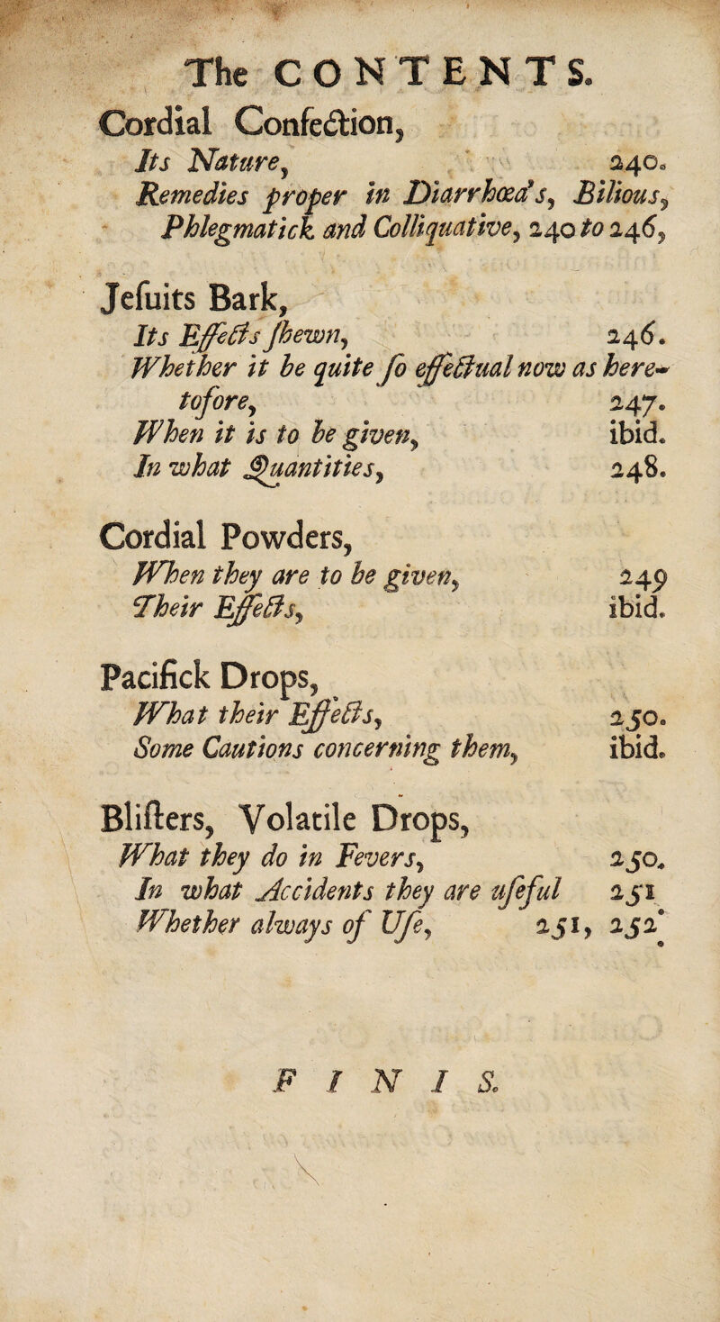 Cordial Confe&ion, Its Nature, 24O0 Remedies proper in Diarrhoea*s, Bilious, Phlegmatick and Colliquative, 240 246, Jefuits Bark, Its Effects jhewn, 246. Whether it he quite fo effectual now as here~ tofore, 247* // ij- he giveny ibid* In what Quantities, 248, Cordial Powders, they are to he given, 24c) cIheir Effects, ibid. Pacifick Drops, What their Ejfeffis, 2joa Some Cautions concerning themy ibid* Blifters, Volatile Drops, What they do in Fevers, 250. /» what Occidents they are ufeful 251 Whether always of life, 251, 252* F / Ar / &