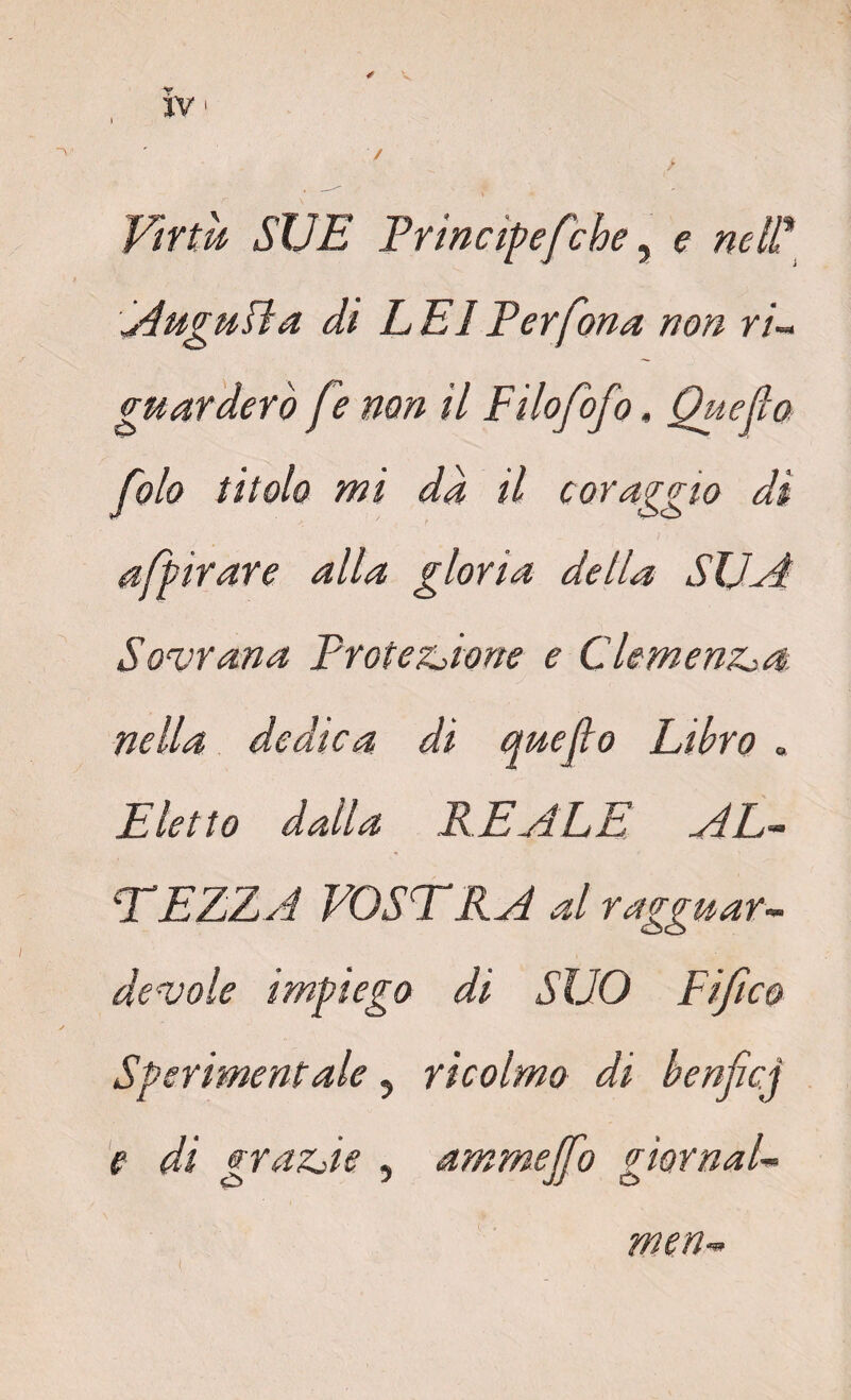 “v ' / . Virtù SUE Principefche, e nell* Augufìa di L E1 Per fona non ri¬ guarderò fe non il Filofofo, Quefio folo titolo mi da il coraggio di affinare alla gloria della SUA Sovrana Protezione e Clemenza nella dedica di quefto Libro = Eletto dalla LEALE AL¬ TEZZA VOSTRA al ragguar¬ devole impiego di SUO Fi/i co / Sperimentale, ricolmo di henficj e di grazie , ammeffo giornale men-