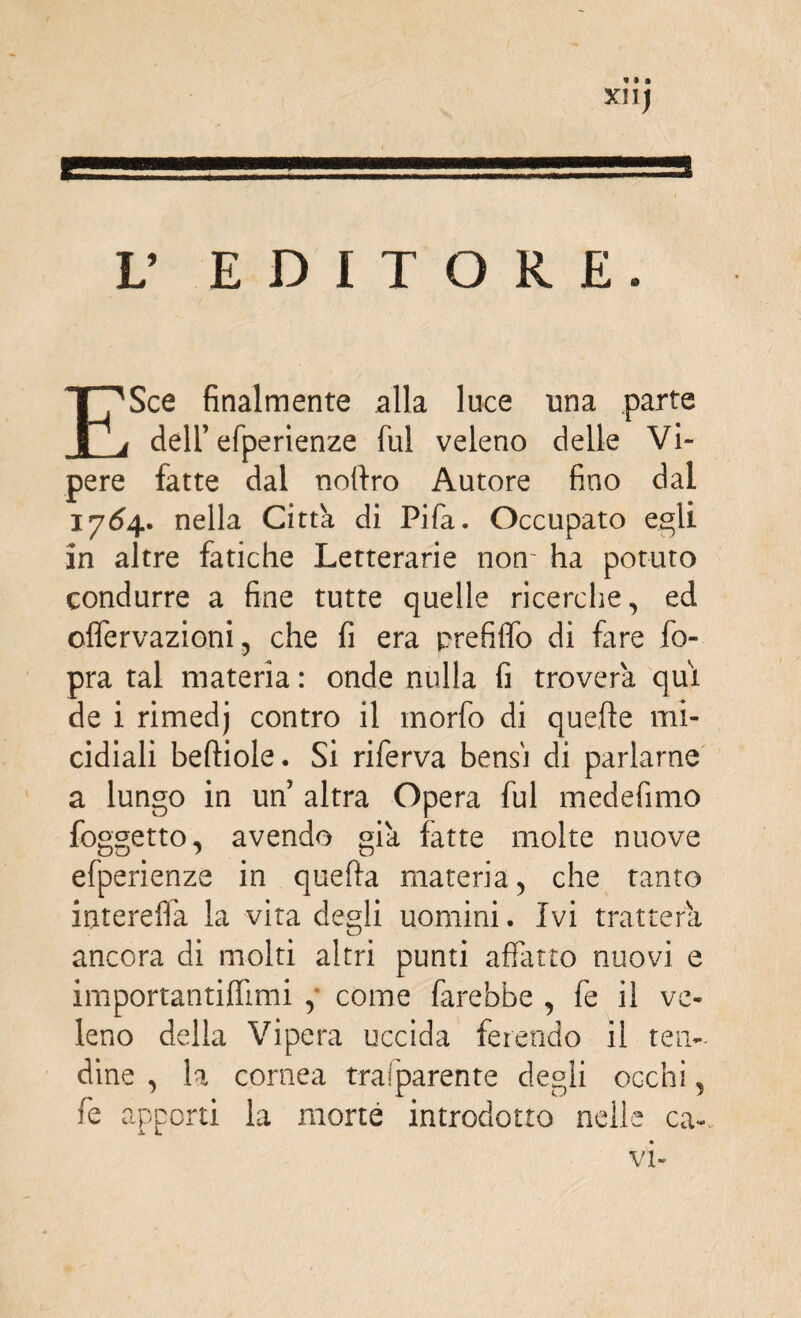 XII) L’ EDITORE. ESce finalmente alla luce una parte dell’efperienze fui veleno delle Vi¬ pere fatte dal notlro Autore fino dal 1764. nella Città di Pifa. Occupato egli in altre fatiche Letterarie non- ha potuto condurre a fine tutte quelle ricerche, ed offervazioni, che fi era prefiffo di fare fo- pra tal materia : onde nulla fi troverà qui de i rimedj contro il morfo di quelle mi¬ cidiali beftiole. Si riferva bensì di parlarne a lungo in un’ altra Opera fui medefimo foggetto, avendo già fatte molte nuove efperienze in quella materia , che tanto interelfa la vita degli uomini. Ivi tratterà ancora di molti altri punti affatto nuovi e importantiffimi ,* come farebbe , fe il ve¬ leno della Vipera uccida ferendo il ten¬ dine , la cornea trasparente degli occhi, fe apporti la mone introdotto nelle ca-, vi-